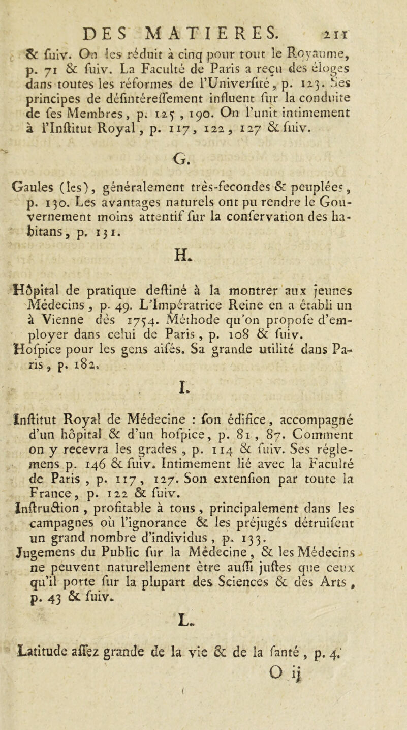 &: fulv. On les réduit à cinq pour tout le Royaume, p. 71 & fuiv. La Faculté de Paris a reçu des éloges dans toutes les réformes de TUniverfité, p. 1x3. «Ses principes de défintérelTement influent fur la conduite de fes Membres, p. 123 , 190. On Punit intimement à PInftitut Royal, p. 117, 122, 127 & fuiv. G. Gaules (les), généralement très-fecondes & peuplées, p. 130. Les avantages naturels ont pu rendre le Gou- vernement moins attentif fur la confervation des ha- bitans 5 p, 131. H. Hôpital de pratique deftiné à la montrer aux Jeunes Médecins, p. 49. Llmpératrlce Reine en a établi un à Vienne dés 1734. ^Méthode qu’on propofe d’em- ployer dans celui de Paris, p. 108 & fuiv. Hofpice pour les gens aifés. Sa grande utilité dans Pa- ris , p. 182. L Inftitut Royal de Médecine : fon édifice, accompagné d’un hôpital & d’un hofpice, p. 81 , 87. Comment on y recevra les grades , p. 114 8c fuiv. Ses régle- mens p. 146 3c fuiv. Intimement lié avec la Faculté de Paris , p. 117, 127. Son extenfion par toute la France , p. 122 & fuiv. InRruélion , profitable à tous, principalement dans les campagnes où l’ignorance & les préjugés détruifent un grand nombre d’individus , p. 133. Jugemens du Public fur la Médecine, Sc les Médecins ne peuvent naturellement être auffi juftes que ceux qu’il porte fur la plupart des Sciences 6c des Arts , p. 43 & fuiv. L. Latitude affez grande de la vie 6c de la fanté , p, 4; O ii