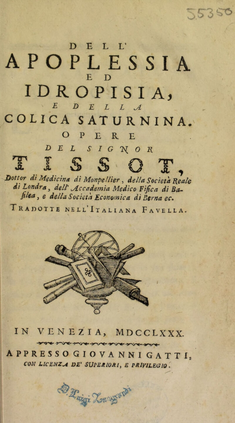 3.5-3 J ■ A p o p Ve SSIA idropisia, ■E D E L L ^ colTca saturnina. OPERE del SIG'Kl^OK T I S S- O T, Dottor di Medicina di Monpeìlier , della Società Eealc di Londra, delt Accademia Medico Fifica di Ba~ Jìlea ^ e della Società Economica di Berna ec» Tradotte nell’Italiana Favella. IN VENEZIA, MDCCLXXX. appresso GIOVANNI GATTI, CON LICENZA DE' SUPEJtlOJtl, E PRIVILEGIO . /