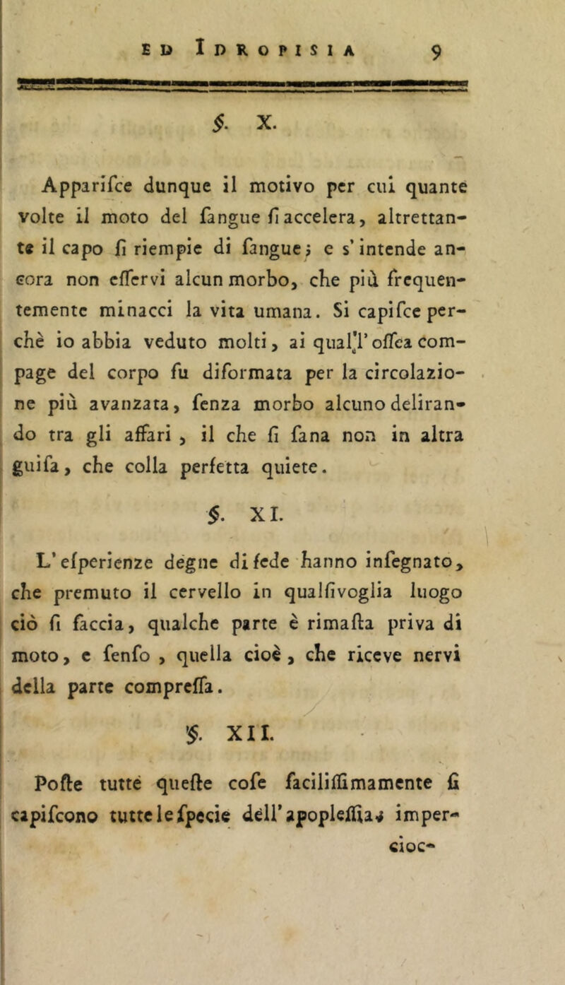 I i E ìì Idropisia 9 §. X. Apparifce dunque il motivo per cui quante volte il moto del fangue fi accelera, altrettan- te il capo lì riempie di fanguci e s’intende an- cora non cflcrvi alcun morbo, che pld frequen- temente minacci la vita umana. Si capifee per- chè io abbia veduto molti, ai qual'f oflea com- page del corpo fu diformata per la circolazio- ne più avanzata, fenza morbo alcuno deliran- do tra gli affari , il che fi fana non in altra guifa, che colla perfetta quiete. §. XI. L’efperienze degne di fede hanno infegnato, che premuto il cervello in qualfivoglia luogo ciò fi faccia, qualche parte è rimafta priva di moto, c fenfo , quella cioè , che riceve nervi della parte compreffa. y ^§. XII. Pofte tutte quelle cofe facilillimamente fi capifeono tutte le fpecie dèirapoplelfia^ imper- cioc-