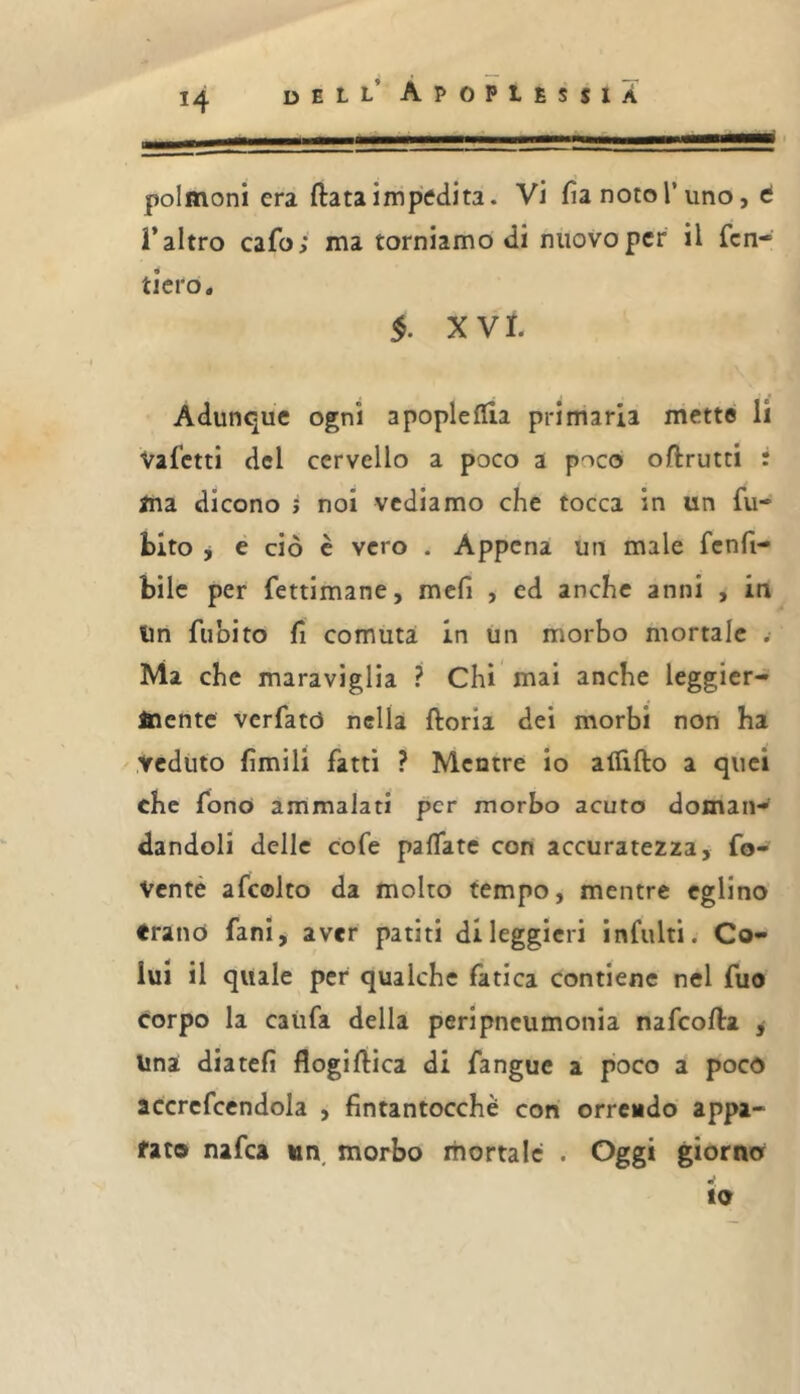 polmoni era ftata impedita. Vi fia noto l’uno, t r altro cafo; ma torniamo di nuovo per il fen- tlero, §. XVI. Adunque ogni apopleflia primaria mette li Vafetti del cervello a poco a poco oftrutti : ma dicono j noi vediamo che tocca in un fu- bito j e ciò e vero . Appena un male fcnfi- bilc per fettimane, mefi , ed anche anni , in Un fuoito fi cornuta in un morbo mortale . Ma che maraviglia ? Chi mai anche leggier- mente verfatò nella fiorii dei morbi non ha veduto fimili fatti ? Mentre io alTifio a quei che fonò ammalati per morbo acuto doman- dandoli delle cofe pafiate con accuratezza, fo- Venté afcolto da molto tempo, mentre eglino frano fan!, aver patiti di leggieri infiliti. Co- lui il quale per qualche fatica contiene nel fuo corpo la catifa della peripneumonia nafeofia j Una diateli flogifiica di fangue a poco a poco accrefccndola , fintantocchè con orrendo appa- rato nafea un, morbo mortale . Oggi giorno io