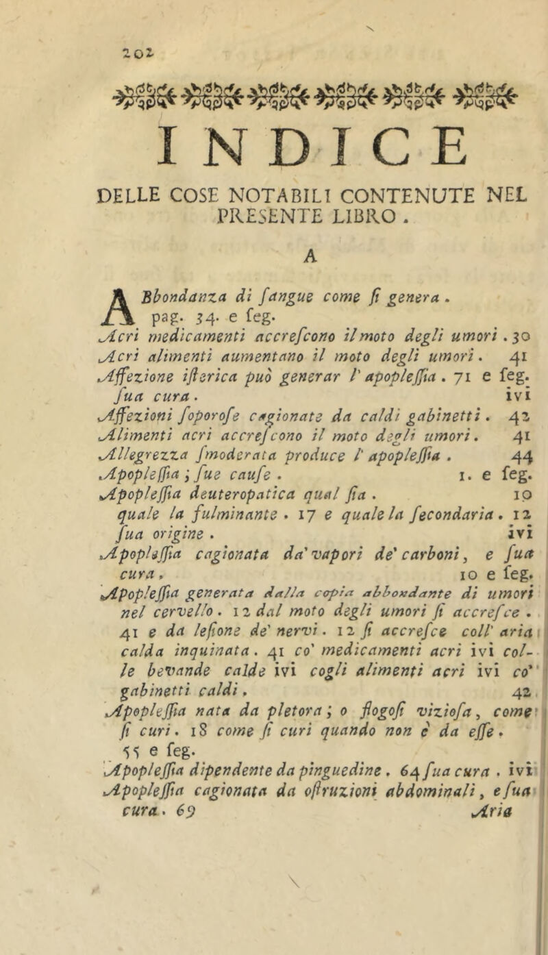 201 yp^fit^ vCjph'- I N DIC E DELLE COSE NOTABILI CONTENUTE NEL PRESENTE LIBRO . A ABbondanza dì fangus come fi genera . pag. ^4. e feg. ^crt medicamenti accrefcono il moto degli umori .$0 ^cri alimenti aumentano il moto degli umori. 41 .Affezione ifterica può generar l'apoplejfta. 71 e feg. fua cura . ivi .Affezioni foporofe cagionate da caldi gabinetti . 42 .Alimenti acri accrefcono il moto degli umori. 41 .Allegrezza /moderata produce /' apoplejfta . 44 .Apop/eIfia ; fue caufe . i. e feg. Apoplejfta deuteropatica qual Jìa . ip quale la fulminante . 17 e quale la fecondaria, 12 Jua origine . ivi Apoplejfta cagionata da'vapori de' carboni, e fua cura, IO e feg. Apoplejfta generata dalla copra abbondante di umori nel cervello, izdal moto degli umori Jt accrefce . 41 e da lefione de'nervi. 12 Jt accrefce coll' aria \ calda inquinata. 41 co' medicamenti acri ivi col- le bevande calde ivi cogli alimenti acri ivi co gabinetti caldi, 42, Apoplejfta nata da pletora l 0 flogofi viziofa, comgt fi curi. IS come fi curi quando non e da effe • 55 e feg. _ Apoplejfta dipendente da pinguedine. 6^ fua cura . ivi Apoplejfta cagionata da ofruzioni abdominali, e fua cura. 69 Aria