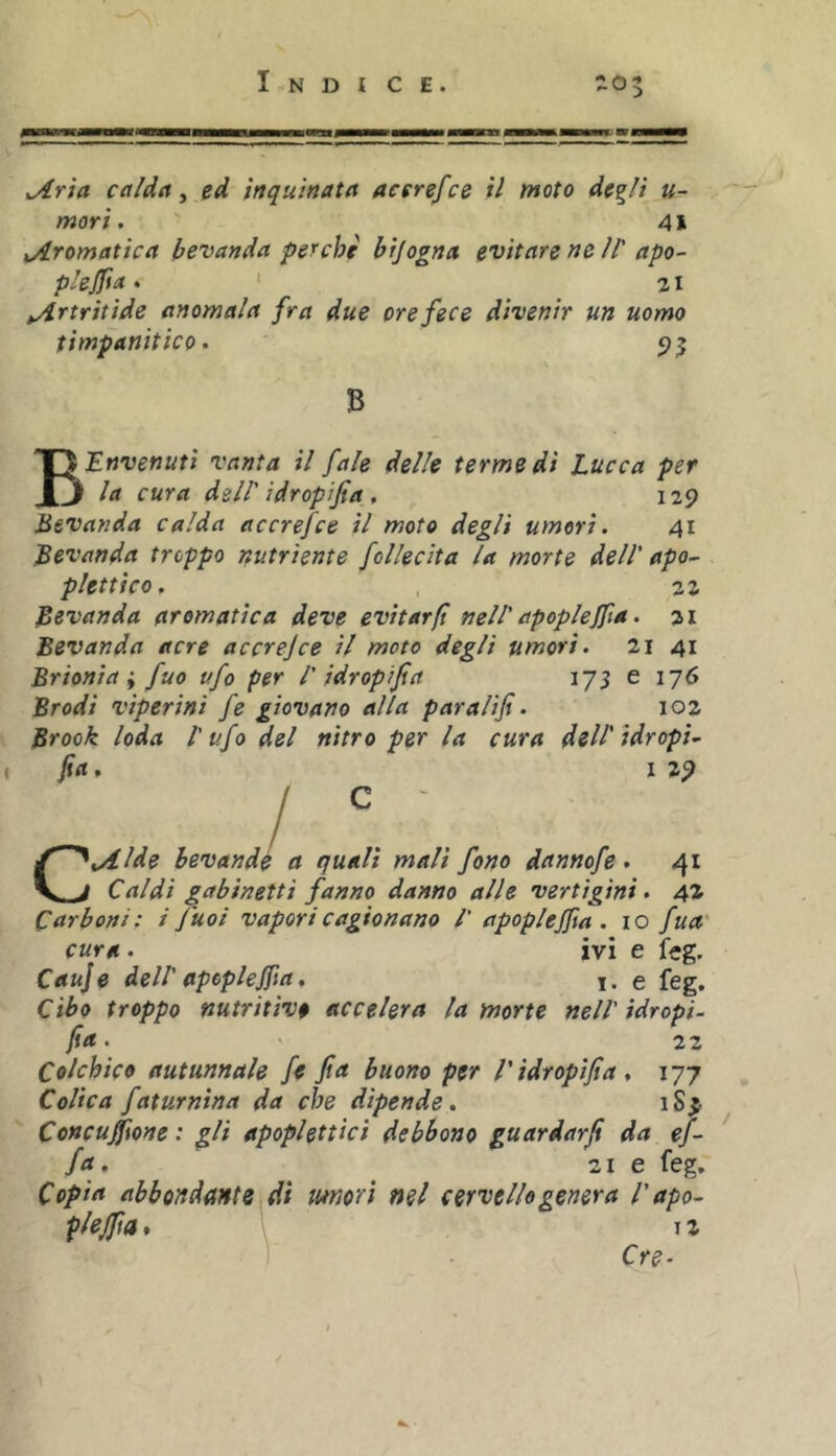 ^rta calda ^ ed inquinata acerefce il moto degli u- mori. 41 iATomatica bevanda perche bijogna evitare ne II' apo- p'ejfta. ' 21 tArtritìde anomala fra due ore fece divenir un uomo timpanitico • 5)^ B I'^Envenuti vanta il fale delle terme di Lucca per la cura dell' idropi fi a , 129 Bevanda calda accrefce il moto degli umori. 41 Bevanda troppo nutriente follecita la morte dell' apo- plettico. , 2Z Bevanda aromatica deve evitarft nell'apoplejfa. ai Bevanda acre accrejce il moto degli umori. 2i 41 Brionia; fuo ufo per l' idropfia 175 e 176 Brodi viperini fe giovano alla paraUfi. loz Brook loda l'ufo del nitro per la cura dell'idropi- fa, I 29 CAide bevandé a quali mali fono dannofe . 41 Caldi gabinetti fanno danno alle vertigini. 42 Carboni; i fuoi vapori cagionano /' apoplejfa. io fua' cura . ivi e feg. Cauje dell' apcplefia, i. e feg. Cibo troppo nutritive accelera la morte nell'ìdropi- fa. ' 22 Colchico autunnale fe fia buono per l'idropfia, 177 Colica faturnina da che dipende. iS^ Concuffone : gli apoplettici debbono guardarji da ef- fa, 21 e feg. Copia abbondantBìdi morì nel cervello genera l'apo- plejfa .1 12