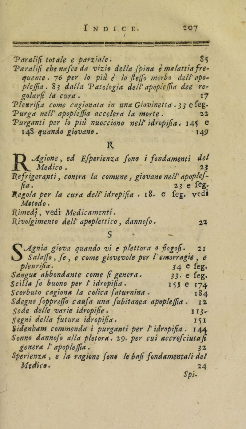 Pitraltfi totale e parziale. S5 Varalifi che nafce da vizio della fpina e malattia fre- quente . 76 per lo più è lo fteffo morbo dell'apo- plejfta. 85 dalla Vatclogia dell' apopiejfa dee re- golarli la cura. 17 Vleurifia come cagionata in una Giovinetta . n Purga nell' apop/e/fia accelera la morte. 22 Purganti per lo più nuocciono nell' idropica ^ 14^ e 14S quando giovano. ' 1457 R R.Agione, ed Efperienza fono i fondamenti del Medico. ' Refrigeranti, centra la comune ^ giovano nell'apoplef- ^ fa. 2S e feg* Regola per la cura deir idrepifìa . 18. e feg. vedi Metodo. Rimedj y vedi Medicamenti. Rivolgimento dell' apoplettico y dannofo* 22 SMgnia giova quando vi e plettora 0 flogof. 21 Salajfo y fe y e come giovevole per l'emorragie , e pleurijta. 54 e feg. Sangue abbondante come f genera. 35. e feg. Scilla fe buono per l'idropifa. 155 e 174 Scorbuto cagiona la colica faturnina . 184 Sdegno foppreffo caufa una fubiianea apopleffa . 12 Sede delle varie idropife. ' 115* Segni della futura idropifa, 151 Sidenham commenda i purganti per P idropifa . j 44 Sonno danno]0 alla pletora. 29. per cui accrefeiutafi genera P apoplefia. 52 Sperienza y e la ragione fono le baf fondamentali del Medico r 24 SpU {