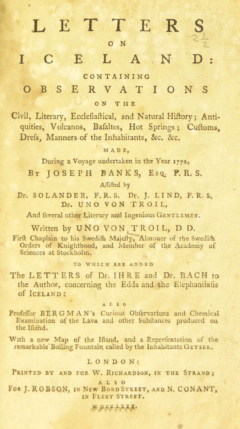 LETTERS ON ^ Z I C E L AND: CON TAINING OBSERVATIONS ON THE Civil, Literary, Ecclefiaftical, and Natural Hiftory; Anti- quities, Volcanos, Bafaltes, Hot Springs; Cuftoms, Drefs, Manners of the Inhabitants, &c. &c. MADE, During a Voyage undertaken in the Year 1772, By JOSEPH BANKS, Es<i. P. R. S. Atnfled by Dr. SO LANDER, F. R. S. Dr. J. LIND, F. R. S, Dr. UNO VON TROIL, And feveral other Literary and Ingenious Gentlemen. Written by UNOVON^ROIL, DD. Firft Chaplain to his Svvedirti MajeAy, Almoner of the Svyedifh Orders of Knighthood, and Member of the Academy of Sciences at Stockholm. TO WHICH Are added The LETTERS of Dr. IHRE and Dr. RACK to the Author, concerning the Edda and the Elephaniiaüs of Iceland : also Profeflbr BERGMAN’S Curious Obfervations and Chemical Examination of the Lava and other Subilances produced on the Ifland. With a new Map of the Ifland, and a Reprefentation. of the remarkable'Boiling Fountain called by the Inhabitants Geyser. LONDON; Printed by and for W. Richardson, in the Strand; ALSO For J. R OBSQN, in New Bond Street, and, N. CON ANT, IN Fleet Street, u o.cexiixjt.