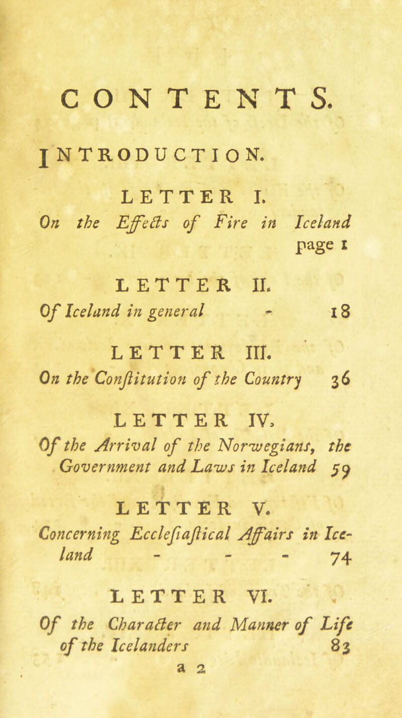 CONTENTS. JNTRODUCTION. LETTER I. On the EffeBs of Fire in Iceland page i LETTER IL Of Iceland in general 18 LETTER III. On the*Conßitution of the Countr'j 36 LETTER IV, Of the Arrival of the Norivegians, the . Government and Laws in Iceland 5^ .'I LETTER V. Concerning Ecclefiaßical Affairs in Ice- land - - - 74 LETTER VI. ' . Of the Charaäer and Manner of Life of the Icelanders 83 a 2