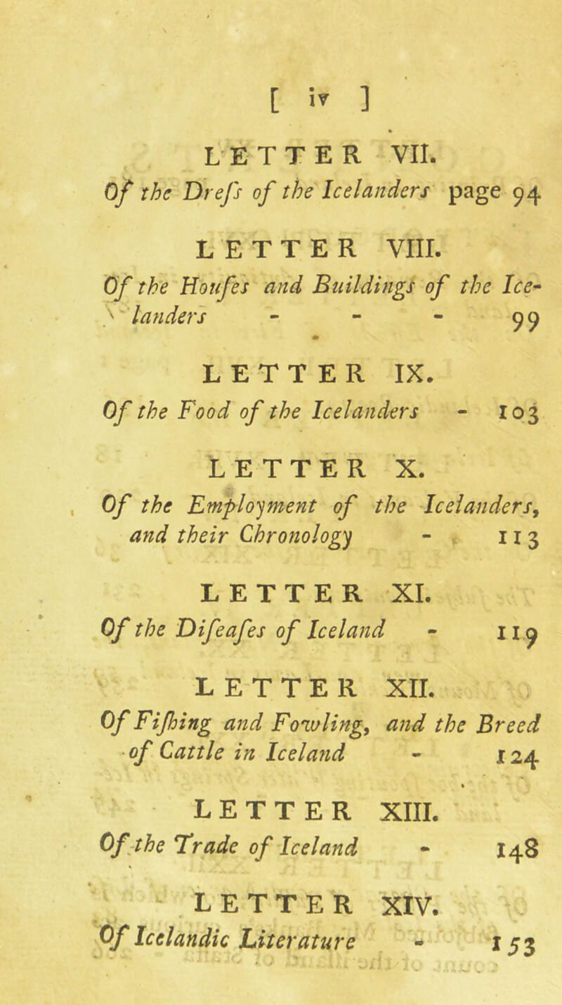 L-ETTER VII. Of the Drefs of the Icelanders page 94 LETTER VIII. Of the Houfes and Buildings of the Ice- } landers • - 99 LETTER IX. Of the Food of the Icelanders 103 LETTER X. Of the Em'flo'jment of the Icelanders^ and their Chronologj “ * 113 LETTER XL Of the Difeafes of Iceland 119 L ET TER XII. Of Fifing and Fomling, and the Breed of Cattle in Iceland - 124 LETTER • XIII. • Of-the trade of Iceland - 148 ' ^ LETTER \ • XIV. • * « Of Icelandic Literature ' 153