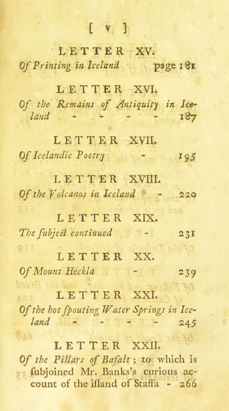 LETTER XV. Of Printing in Iceland * . page i8r LETTER XVL Of the' Remains of ^?itiquity in Ice^ land . - - ■ - ■ 187 L E T T, E R XVIL Of Icelandic Poetry ^9.5 LETTER XVIII. Of the Volcanos in Iceland ^20 LETTER XIX. T’he fubjeci continued ^ - 231 LETTER XX. Of Mount Heckla - 239 LETTER XXL Of the hot fpouting Water Springs in Ice- land - 245 LETTER XXII. Of the Pillars of Bafalt ; to which is - fubjoined Mr. Banks’s curious ac- count of the ifland of StafFa - 266