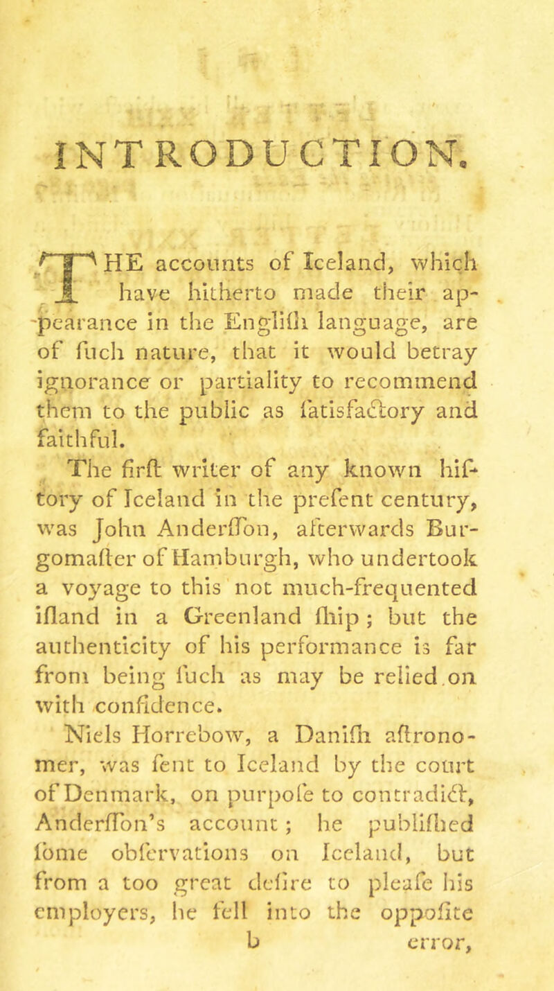 f I I INTRODUCTION. HE accounts of Iceland, which have hitherto made their ap- -pearance in the Englilli language, are of fuch nature, that it would betray ignorance or partiality to recommend them to the public as fatisfacSlory and faithful. The firft writer of any known hif- tory of Iceland in the prefent century, was John AnderlTon, afterwards Bur- gomalter of Hamburgh, who undertook a voyage to this not much-frequented ifland in a Greenland fliip ; but the authenticity of his performance is far from being fuch as may be relied on with confidence. Niels Horrebow, a Danifli aflrono- mer, was fent to Iceland by the court of Denmark, on purpofe to contradict!, AnderfTon’s account; he publifbed iome obfervatioiis on Iceland, but from a too great defire to pleafe his employers, he fell into the oppofite b error.