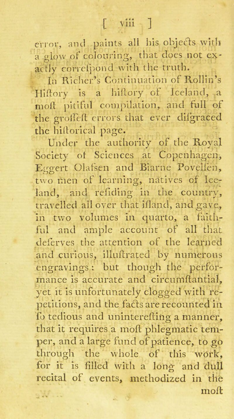 [ vü! ] error, -aiul paints all his object with a olow of colonriniT, that does not ex- actly conclj/ond with the truth. In Kicher’s Continuation of RoHIn’s Hlftory is a liiflory of Iceland, a moll jntiful compilation, and full of the groirtll errors that ever difgraced the hillorical page. Under the authority of the Koval Society ot Sciences at Copenhagen, EfO'ert Olafsen and Biarnc Povelfen, two men of learning, natives of Ice- land, and refiding in the country, travelled all over that ifland, and gave, in two volumes in quarto, a faith- ful and ample account of all that deferves the attention of the learned and curious, illullrated by numerous engravings: but though the perfor- mance is accurate and circumftantial, yet it is unfortunately clogged with re- petitions, and the fadfs are recounted in fo tedious and uninterefting a manner, that it requires a moft phlegmatic tem- per, and a large fund of patience, to go through the whole of this work, for it is filled with a long and dull recital of events, methodized in the moll: