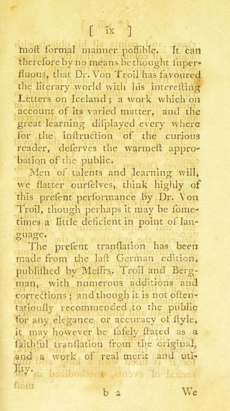 hiofl formal manner pofiible. It can therefore by no means betiiought fiiper* fluoLis, that Dr. Von Troil has favoured tlie literary world with liis interefling Letters on Iceland ; a work which on account of its varied matter, and the great learning dilplayed every where for the infiruclion of the curious reader, deferves the warmed: appro-* batiqn of the publici Men of talents and learning will* we flatter ourfelves* think highly of this prefent performance by Dr. Von Troil, though perhaps it may he fome- times a little deficient in point of lan- guage. The prefent tranflation has been made from the lad German edition* pubhlhed by MefTrs. Troll and Berg- man, with numerous additions and corretdions ; and though it is not pffen- tatioully recommended to the public for any elegance or accuracy of flylc, it may however he fafely dated as a faithful tranflation from the original, and a work of real merit and uti-