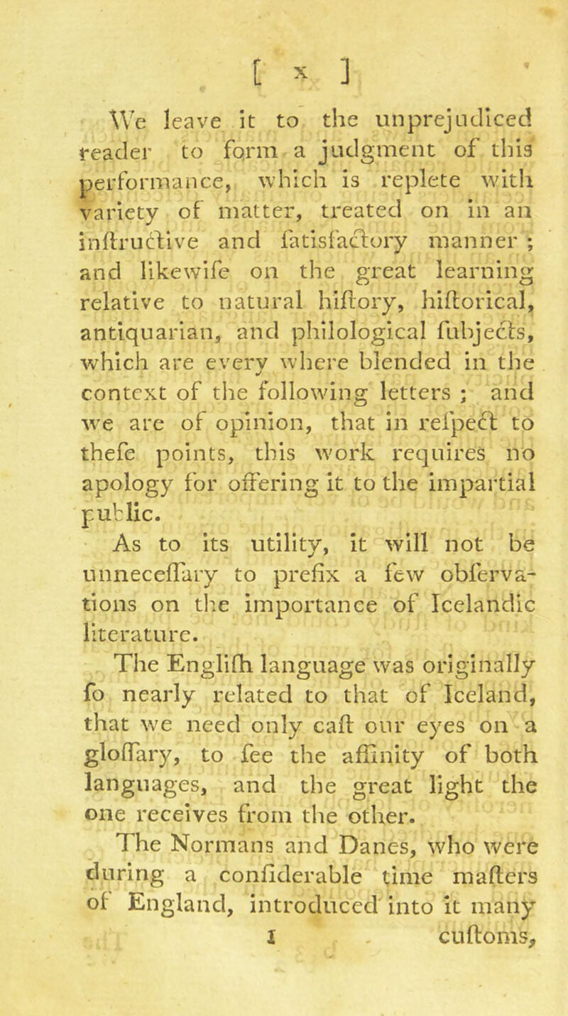 We leave it to the unprejadlced reader to fqnn a judgment of this performance, which is replete with variety of matter, treated on in an inllruftive and fatisfaclory manner ; and likewife on the great learning relative to natural hiflory, hiftorical, antiquarian, and philological fuhjecls, which are every where blended in the context of tlie following letters ; and we are of opinion, that in refpect to thefe points, this work requires no apology for offering it to the impartial public. As to its utility, it will not be unneceffary to prefix a few obferva- tions on die importance of Icelandic literature. The Englifh language was originally fo nearly related to that of Iceland, that we need only cafi our eyes on a gloffary, to fee the affinity of both languages, and the great light the one receives from the other. The Normans and Danes, who were during a confiderable time mafters of England, introduced into it many I cufloms.