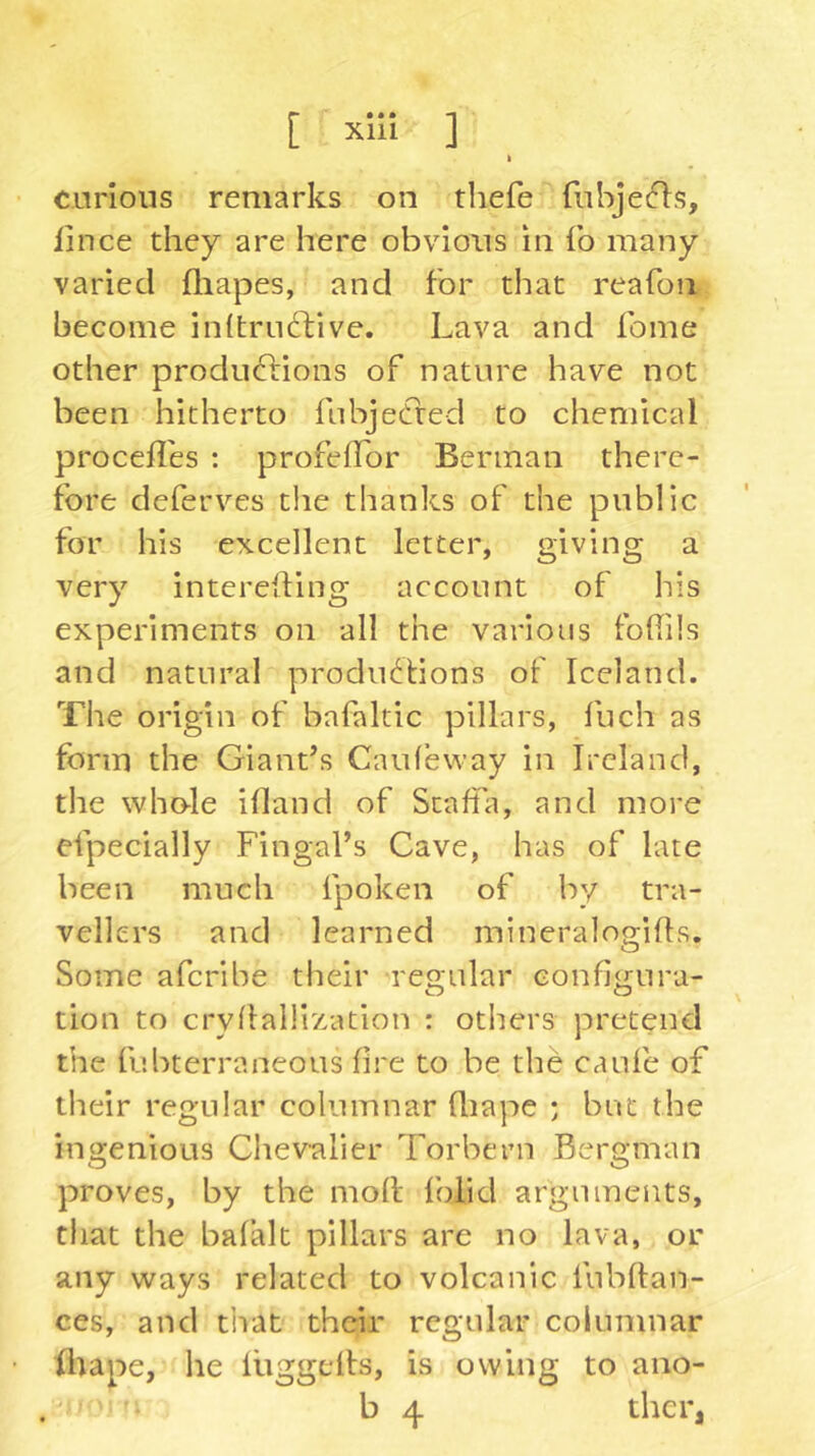 k carious remarks on thefe fiibjefls, lince they are here obvious in fo many varied fliapes, and for that reafon become initrudfive. Lava and fome other produdlions of nature have not been hitherto fubjecfred to chemical procefl'es : profefTor Berman there- fore deferves the thanks of the public for his excellent letter, giving a very interelling account of his experiments on all the various fohils and natural productions of Iceland. The origin of bafaltic pillars, fuch as form the Giant’s Caufeway in Ireland, the whole illand of Staffii, and more efpecially Fingal’s Cave, has of late been much fpoken of by tra- vellers and learned mineralogifls. Some afcribe their regular configura- tion to cryflalllzation : others pretend the fubterraneous fire to be the canfe of their regular columnar fiiape ; but the ingenious Chevalier Torbern Bergman proves, by the molt Iblid arguments, that the balalt pillars are no lava, or any ways related to volcanic fubfian- ces, and tliat their regular columnar fltape, he liiggells, is owing to ano- b 4 thcr,