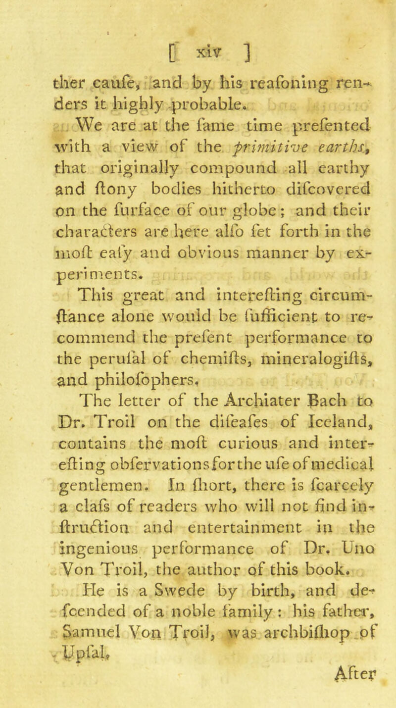 ther caufe, and by his reafonlng ren- ders it highly probable* We are at the fame time prefented with a view of the p'imitive earths., that originally compound all earthy and flony bodies hitherto difcovered on the furface of our globe; and their charatlers are here alfo fet forth in the iiioif eafy and obvious manner by ex- periments. This great and interefling circum- fiance alone would be fufficient to re- commend the prefent performance to the perufal of chemifls, mineralogilts, and philofophers, The letter of the Archiater Bach to Dr. Troll on the difeafes of Iceland, contains the moll curious and inter- elling obfervationsfor the ufe of medical gentlemen. In lliort, there is fcarcely a clafs of readers who will not find in*? llruflion and entertainment in the ingenious performance of Dr. Uno Von Troil, the author of this book. He is a Swecle by birth, and de^ fcended of a noble family : his fathea% Samuel Von Ttoil, was archbilliop .of . ypfal. Aftey