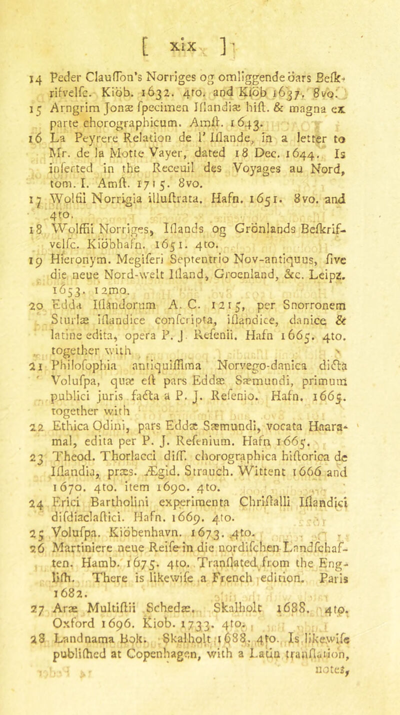 [ xlx ] ’ 14 Peder ClaufTon’s Norrlges og omliggende oars Befk^ rUvelfc. Kibb. 1632. 4ro, and Kibb 1637, 8vq; 15 Arngrim Jonas fpecimen Klandia; hifl. & magna ex. parte chorographicum. Amfl. 1Ö43. 16 La Peyrere Relation de 1’Iflande, In a letter to Mr. de la Motte Vayer, dated i8 Dec. 1644. Is inlerted in the Receuil des Voyages au Nord, tom. I. Amft. 1715. 8vo, i-j Wplftl Norrigia illullrata. Hafn. 1Ö51. 8vo. and 4to. 18. Wolffil Norrigesj Iflands og Grönlands Befkrif- velfc. Kibbhafn. 1651. 4to. 19 Hicronym. Megiferi Septentrio Nov-antiquus, five die neue Nord-weit Illand, Groenland, &c. Leipz. 1(553. i2,mo. 20 adda Iflandorum A. C. 1215, per Snorronem Siurlae iflandice conferipta, iflandice, danice & latine edita, opera P. J. Refenii. Hafn 1665. 410. together with _ ' 21 Philofophia antiquifllma Norvego-danica di(fl& Volufpa, qua: ert pars Eddas Saemundi, primuin publici juris fadta a P. J. Relenio. Hafn. 1665. together with 22 Ethica Odini, pars Edda: Ssmundi, vocata Haara* ' mal, edita per P. J. Refenium. Hafn 1^65'. 23 Theod. Thorlacci dilT. chorographica hidorica dc Iflandia, prxs. ^Egid. Strauch. Wittent iö6ö and 1Ö70. 4to. item 1690. 410. 24 Erici Bartholini experiraenta Chrlflalli Iflandjci difdiaclaftici. Hafn. 1669. 410. 25 Volufpa. Kibbenhavn. 167,3. • 2Ö Martiniere neue Reifein die uordifchen-Landfchaf- ten. Hamb. 1675. 410. .Tranljated from the Eng- lilh. There is likewife .a French edition. Paris 1682. 27 Arae Multidii Schedje. Skalholc i688. 4(0. O.xford 1696. iCiob. 1733. 410. , 28 Landnama Bplt. Skalholt 4 (^88. 4ro., Is likewlf« publiihed at Copenhagen, with a Latin jfannadbn, notes,