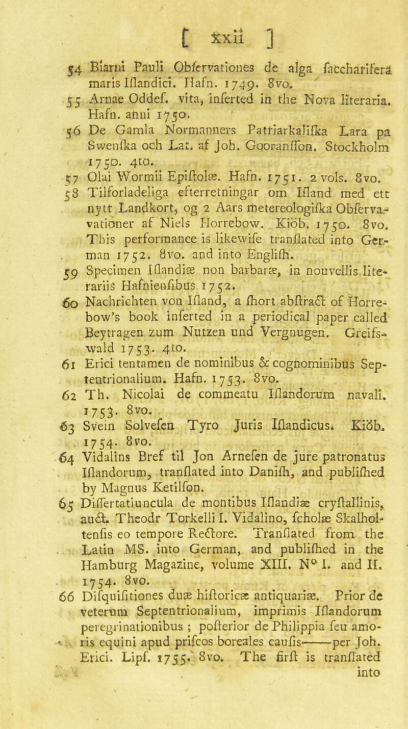 54 Blariil Pauli Ob/crvationes de alga faccharlferä marls Iflandici. Ilafn. 1749. 8vo. 55 Arnae Oddef. vita, inferted in the Nova literaria. Hafii. anni 1750. 56 De Gamla Normannevs Pattiarkalifica Lara pa Swendia och Lat. at Joh. GooranfTon. Stockholm X750. 4tö. Olai Wormil EpIflolsB. Hafn. 1751, 2 vols. 8vo. 53 Tilforladeliga efterretningar om Ifland med etc nytt Landkort, og 2 Aars rnetereologifka Obferva.- vationer af Niels I-Iorrebow. Kiöb, 1750. 8vo. This performance is likewife tranilated into Ger- man 1752. 8vo. and into Englith. 59 Specimen Idandiee non bavbarte, in nouvcliis lite- rariis Hafnienfibus 1752. Co Nachrichten von Ifland, a Ihort abftra^l; of Horre- bow’s book inferted in a periodical paper called Beytragen zum Nutzen und Vergnügen, Greifs- wald 1753. 4 to. 61 Erici tentamen de nominibus & cogüominibus Sep- tentrionalium. Hafn, 1753. 8vo. 62 Th. Nicolai de commeatu Iflandorum navall. 1753. 8vo. 63 Svein Solvefca Tyro Juris Iflandicüs. Kiöb. 1754. 8vo. 64 Vidalins Bref til Jon Arnefen de jure patronatus Iflandorum, tranflated into Danifh, and publiflied by Magnus Ketilfon. 65 Diflertatiuncüla de montlbus Iflandiae cryflallinis, audt. Thcodr Torkelli I. Vidalino, fcholas Skalhol- tenfis eo tempore Restore. Tranflated from the Latin MS. into German, and publilhed in the Hamburg Magazine, volume XIIL N® 1. and 11. 1754. 8yo. 66 Difquifltiones dute hifloricss antiquarias. Prior de veterum Septentrionaiium, imprimis Iflandorum peregrinaiionibus ; poflerior de Philippia feu amo- •t ris equini apud prifcos boreales caufis' per Joh. Erici. Lipf. 1755. tranflated i. . into