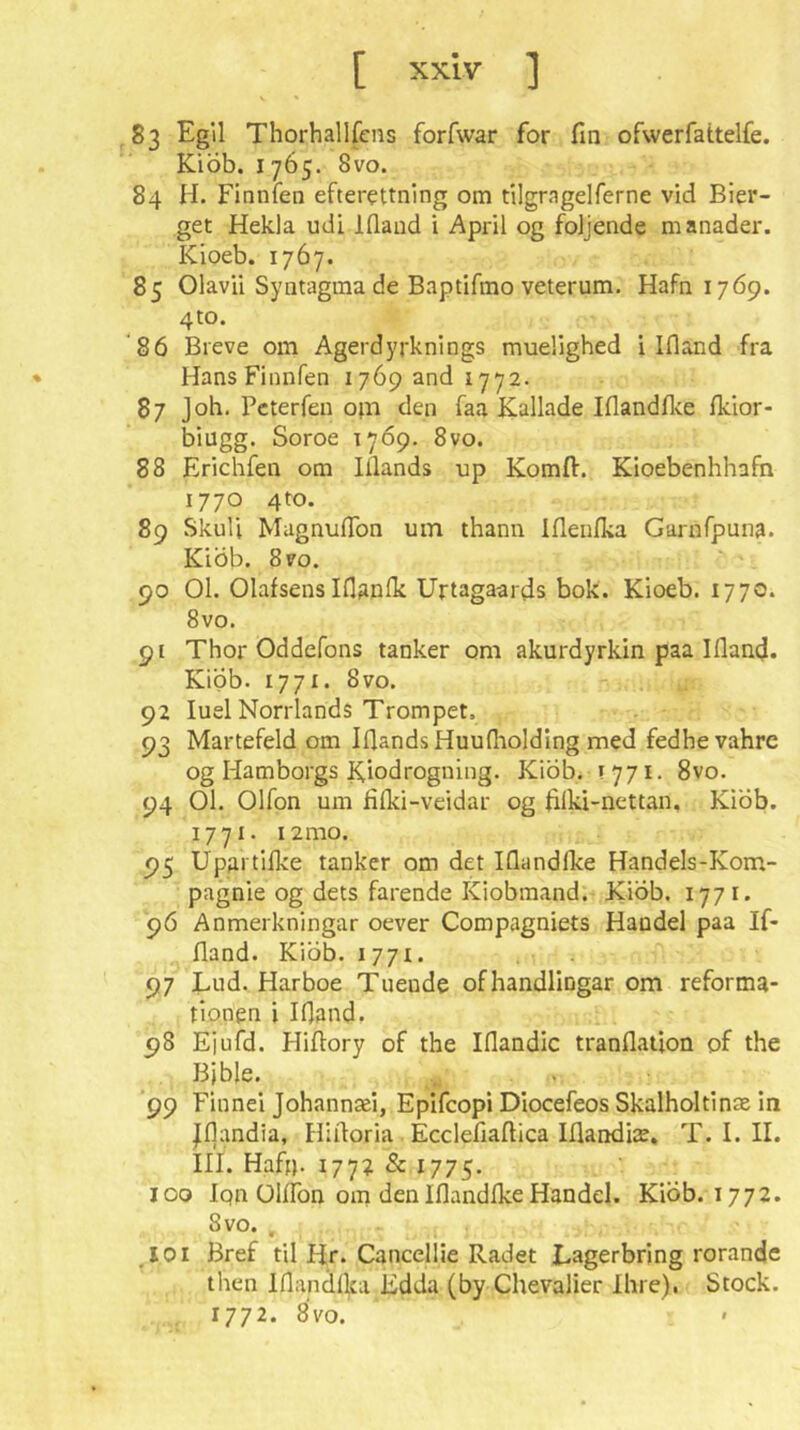 83 Egil Thorhallfcns forfwar for fin ofwerfattelfe. KiÖb. 1765. 8vo. 84 H. Finnien efterettnlng om tilgrngelferne vid Bier- get Hekla udi Iflaud i April og foljende m anader. Kioeb. 1767. 85 Olavii Syntagma de Baptifmo veterum. Hafn 1769. 4to. ‘86 Breve om Agerdyrknlngs muelighed i Ifland fra Hans Finnfen 1769 and 1772. 87 Job. Pcterfen ojn den faa Kallade Iflandflce fkior- biugg. Soroe 1769. 8vo. 88 Erichfen om Illands up Komft. Kioebenhhafn 1770 4to. 89 Skull Magnuflbn um thann Iflenlka Garnfpuna. Kiöb. 8vo. 90 01. OlafsensIflanfii Urtagaards bok. Kioeb. 1770. 8vo. 91 Thor Oddefons tanker om akurdyrkin paa IflancJ. Kiöb. 1771. 8vo. 92 luel Nonlands Trompet. 93 Martefeld om IfiandsHuudiolding med fedhevahrc og Hamborgs Kiodrogning. KiÖb. ! 771. 8vo. 94 01. Olfon um filki-veidar og filki-nettan, Kiöb. 1771. 12mo. 95 Upartilke tanker om det Iflandlke Handels-Kom- pagnie og dets farende Klobmand. Kiöb. 1771. 9Ö Anmerkningar oever Compagniets Handel paa If- fland. Kiöb. 1771. 97 Lud. Harboe Tuende ofhandlingar om reforma- tionen i Ifland. 98 Ejufd. Hifiory of the Iflandic tranflaiion of the Bible. . ^ 99 Finne! Johannaei, Epifcopi Diocefeos Skalholtinte in Jfiandia, Hifioria Ecclefiafiica Iflandiae, T. I. II. III. Haff). 1772 & 1775. 100 Iqn üllTon om den Iflandfke Handel. Kiöb. 1772. 8vo. . _XOi Bref til Hr. Cancellie Radet Lagerbring rorandc then Iflandlka Edda (by Chevalier Ihre). Stock. 1772. 8vo.