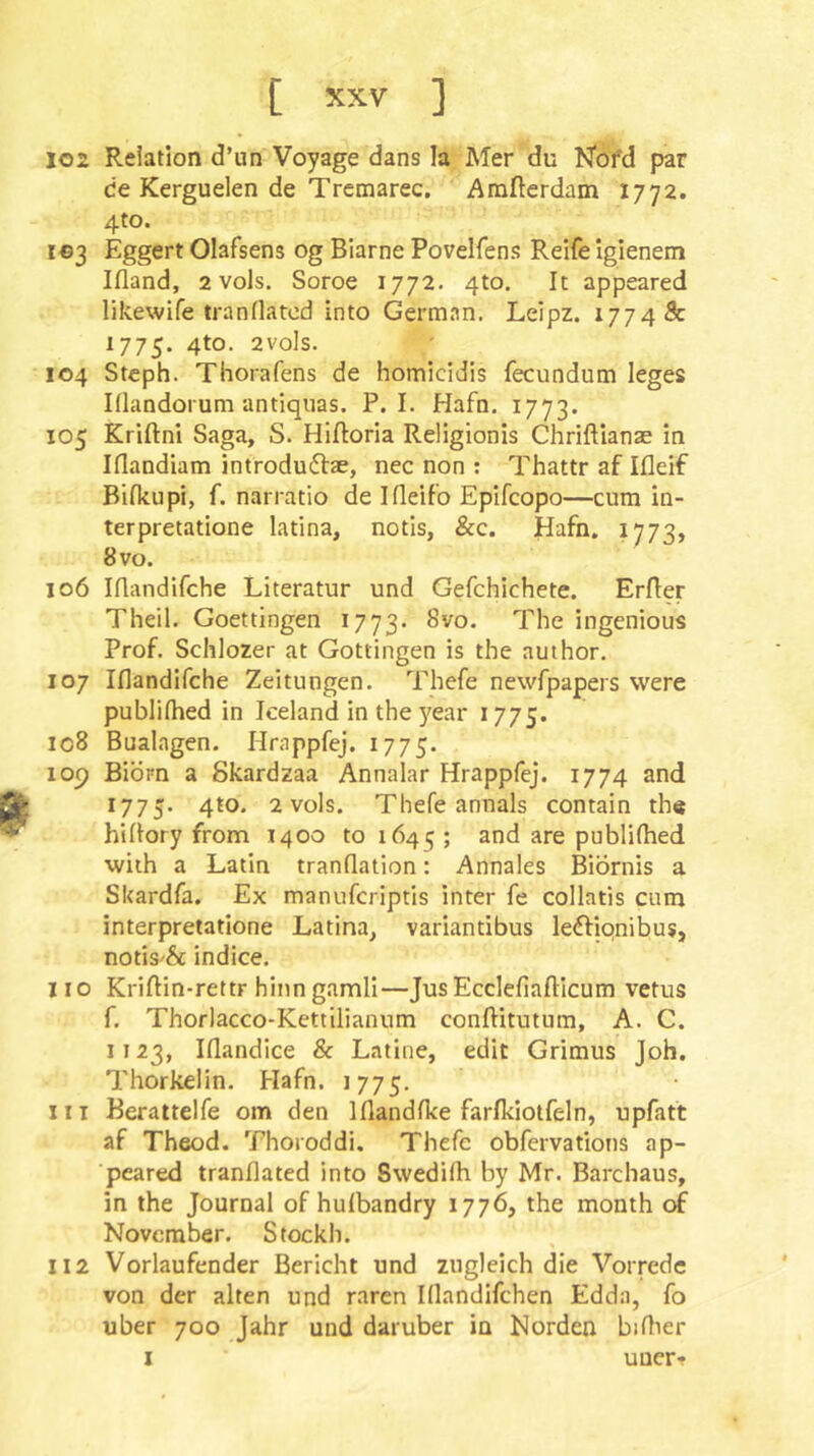 102 Relation d’un Voyage dans la Mer du Kofd par de Kerguelen de Tremarec. Amfterdam 1772. 4to. I©3 Eggert Olafsens og Biarne Povelfens Reife igienem Ifland, 2 vols. Soroe 1772. 4to. It appeared likewife tranllatod into German. Leipz. 1774 & 1775. 4to. 2vo]s. 104 Stcph. Thorafens de homicidis fecundum leges Klandorum antiquas. P. I. Hafn. 1773. 105 Kriftni Saga, S. Hifloria Religionis Chriftianae in Iflandiam introdu(5i:ae, nec non : Thattr af Ifleif Bifkupi, f. narratio de Ifleifo Epifcopo—cum in- terpretatione latina, notls, &c. Hafn. 1773, 8 VO. 106 Iflandifche Literatur und Gefchichete. Erfler Theil. Goettingen 1773. The ingenious Prof. Schlozer at Gottingen is the author. 107 Iflandifche Zeitungen. Thefe newfpapers were publiflied in Iceland in the year 1775. ic8 Bualagen. Hrappfej. 1775. 109 Biorn a Skardzaa Annalar Hrappfej. 1774 and 1775. 4to. 2 vols. Thefe annals contain th« hiflory from 1400 to 1645; and are publifhed with a Latin tranflation: Annales Biornis a Skardfa. Ex manufcriptis inter fe collatis cum interpretatione Latina, variantibus ledfiqnibus, notis'& indice. 110 Kriflin-rettr hinn gamli—Jus Ecclefiafticum vetus f. Thorlacco-Kettilianum conftitutum, A. C. 1123, Iflandice & Latine, edit Grimus Joh. Thorkelin. Hafn. 1775. 111 Beraitelfe om den Iflandfke farlkiotfeln, upfaft af Theod. Thoroddi. Thefe obfervations ap- peared tranflated into Swedifh by Mr. Barcbaus, in the Journal of hulbandry 1776, the month of November. Stockh. 112 Vorlaufender Bericht und zugleich die Vorrede von der alten und raren Iflandifchen Edda, fo über 700 Jahr und darüber in Norden biflier I uuer-