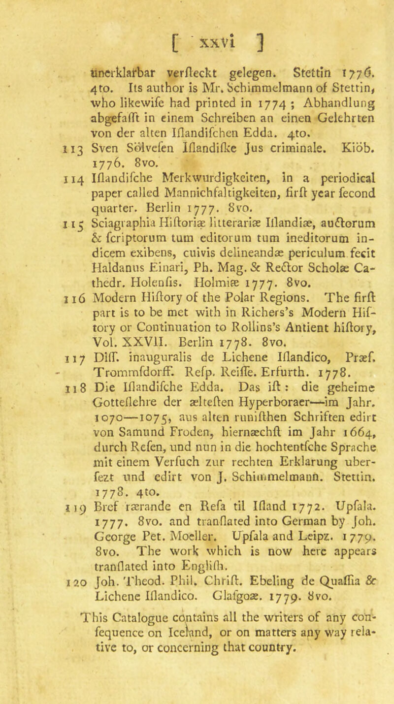 [ xxvl ] unerklafbar verfleckt gelegen. Stettin 1776. 4to. Its author is Mr. bchimmelmann of Stettin, who likewife had printed in 1774 ; Abhandlung abgefalTt in einem Schreiben an einen Gelehrten von der alten Iflandifchen Edda. 4to. 113 Sven Sölvefen Iflandiflce Jus criminale. Kiöb. 1776. 8vo. 114 Iflandifche Merkwürdigkeiten, ln a periodical paper called Mannichfaltigkeiten, firfl year fecond quarter. Berlin 1777. 8vo. 115 Sciagraphia Hiftori* litterarise Illandise, auflorum & fcriptorum turn editorum turn ineditorum in- dicem exibens, cuivis delineandae periculum fecit Haldanus Einari, Ph. Mag. Sc Redlor Scholae Ca- thedr. Holenfis. Holmite 1777. 8vo. 316 Modern Hiflory of the Polar Regions. The firft part is to be met with in Richers’s Modern Hif- tory or Continuation to Rollins’s Antient hiflory, Vol. XXVII. Berlin 1778. 8vo. 117 DUr. inauguralis de Eichene Illandico, Pra»f. TrommfdorfF. Refp. Reifle. Erfurth. 1778. 118 Die Iflandifche Edda. Das iff: die geheime Gotteflehre der aelteflen Hyperboraer—ira Jahr. 1070—1075, aus alten runiflhen Schriften edirt von Samund Froden, hiernaechfl im Jahr 1664, durch Refen, und nun in die hochtentfche Sprache mit einem Verfuch zur rechten Erklärung uber- fezt und edirt von J. Schiuimelmaun. Stettin. 1778. 4to. 119 Bref rzerande en Refa til Ifland 1772. Upfala. 1777. 8vo. and tranflated into German by Joh. George Pet. Modler. Upfala and Leipz. 1779. 8vo. The work which is now here appears tranflated into Englifli. 120 Joh. 'Pheod. Phil. Chrifl:. Ebeling de QualTia & Eichene Iflandico. Glafgoae. 1779. övo. This Catalogue contains all the writers of any con- fequence on Iceland, or on matters any way rela* tive to, or concerning that country.