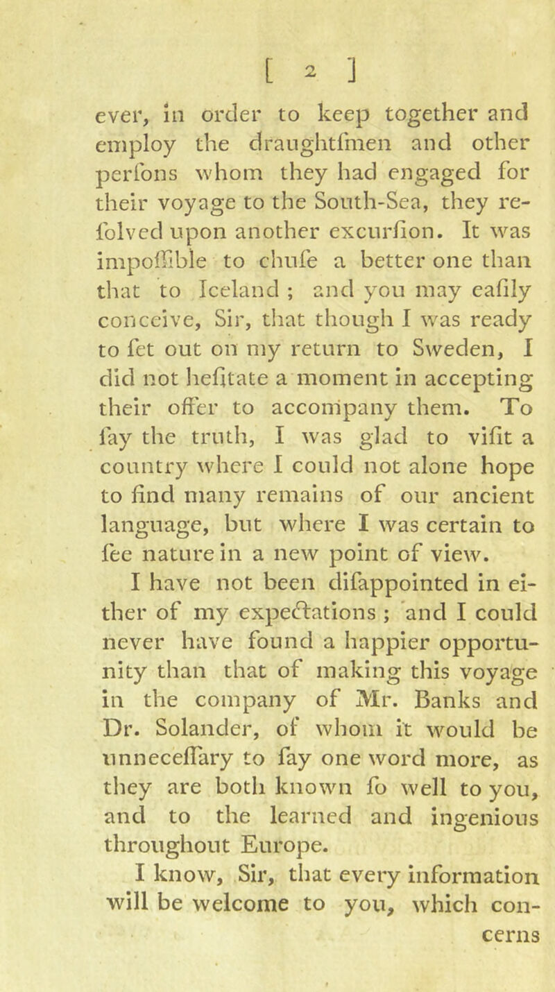 ever, hi order to keep together and employ the draughtfmen and other perfons whom they had engaged for their voyage to the Sonth-Sea, they re- Iblved upon another excurlion. It was impoflible to chufe a better one than that to Iceland ; and you may eafily conceive, Sir, that though I was ready to fet out on my return to Sweden, I did not hehtate a moment in accepting their offer to accompany them. To lay the truth, I was glad to vifit a country where I could not alone hope to find many remains of our ancient language, but where I was certain to fee nature in a new point of view. I have not been difappointed in ei- ther of my expectations ; and I could never have found a happier opportu- nity than that of making this voya'ge in the company of Mr. Banks and Dr. Solander, of’ whom it would be unnecefTary to fay one word more, as they are both known fo well to you, and to the learned and ingenious throughout Europe. I know. Sir, that every information will be welcome to you, which con- cerns