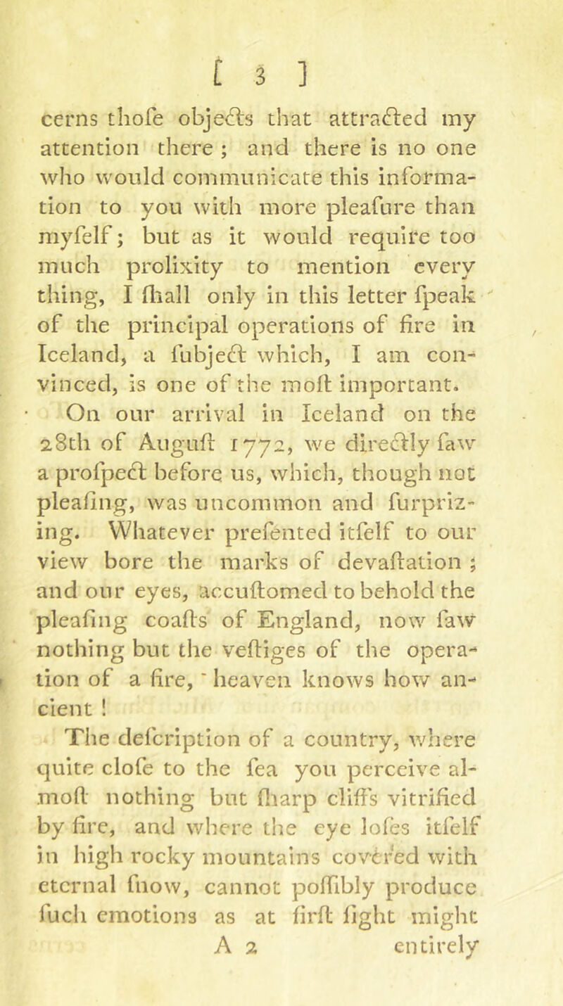 cerns thofe objefts that attracted my attention there ; and there is no one who would communicate this informa- tion to you with more pleafure than myfelf; but as it would require too much prolixity to mention every thing, I lliall only in this letter fpeak of the principal operations of fire in Iceland, a fubjeft which, I am con- vinced, is one of the moft important. On our arrival in Iceland on the 28th of Augufl 1772, we dire^ly faw a profped: before us, which, though not pleafing, was uncommon and furpriz- ing. Whatever prefented itfelf to our view bore the marks of devaftation 5 and our eyes, accuftomed to behold the pleafing coafis of England, now faw nothing but the veftiges of the opera- tion of a fire,' heaven knows how an- cient ! The defcription of a country, where quite clofe to the fea you perceive al- mofl. nothing but fliarp cliffs vitrified by fire, and where t!ie eye lofes itfelf in high rocky mountains covered with eternal fnow, cannot poffibly produce fuch emotions as at firfl light might A 2 entirely