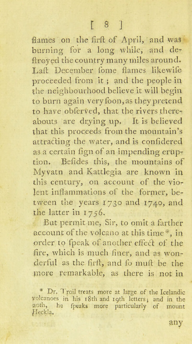 flames on the firfl; of April, and was barning for a long while, and de^ flroyed the country many miles around. Laft December fome flames likewife proceeded from it ; and the people in the neighbourhood believe it will begin to burn again veryfoon,as theypretend to have obferved, that the rivers there- abouts are drying up. It is believed that this proceeds from the mountain’s attratfing the water, and is confidered as a certain fign of an impending erupr tion. Befldes this, the mountains of Myvatn and Kattlegia are known in this century, on account of the vio- lent inflammations of the former, be- tween the years 1730 and 1740, and the latter in 1756. But permit me, Sir, to omit a farther account of the volcano at this time*, in order to fpeak of another efted: of tlie fire, which is much finer, and as w'on- derful as the firfl, and fo muft be the more remarkable, as there is not in * Dr. 'I roil treats more at large of the Icelandic volcanoes in his 18th and 19th letters; and in the 20th, he fpeaks more particularly of mount ^leckla. any