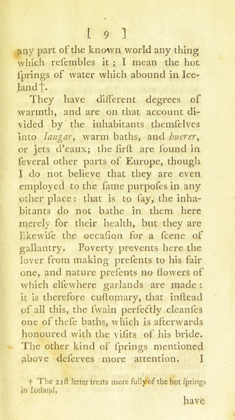 finy part of the known world any thing which refembles it ; I mean the hot fprings of water which abound in Ice- land f. They have different degrees of warmth, and are on that account di- vided by the inhabitants themfelves into laiigar, warm baths, and huerer, or jets d’eaux; the firfl are found in feveral other parts of Europe, though I do not believe that they are even employed to the fame purpofes in any other place: that is to fay, the inha- bitants do not bathe in them here merely for their health, but they are likewife the occafion for a fcene of gallantry. Poverty prevents here the lover from making prefents to his fair one, and nature prefents no flowers of which elfewhere garlands are rnade : it is therefore cuftomary, that inftead of all this, the fwain perfe^lly cleanfes one of thefe baths, which is afterwards honoured with the vifits of his bride. The other kind of fprings mentioned above deferves more attention. I t The 2ift letter treats more fully of the hot fprings in Iceland, hav6