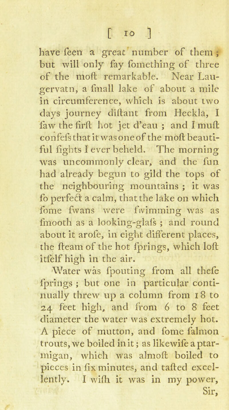 have feen a great number of them ; but will only fay fomething of three of the moft remarkable. Near Lau- gervatn, a fmall lake of about a mile in circumference, which is about two clays journey cliftant from Heckla, I faw the firft liot jet d’eau ; and I mufl: confefs that it was one of the moft beauti- ful fights I ever beheld. The morning was uncommonly clear, and the fun had already begun to gild the tops of the neighbouring mountains ; it was fo perfe6l a calm, that the lake on which fome fwans were fivimming 'vvas as fmooth as a looking-glafs ; and round about it arofe, in eight different places, the fteam of the hot Ijprings, which loft itfelf high in the air. •Water was fpouting from all thefe fprings ; but one in particular conti- nually threw up a column from i8 to 24 feet high, and from 6 to 8 feet diameter the water was extremely hot. A piece of mutton, and fome falmon trouts, we boiled in it; as likewife a ptar- migan, which was aim oft boiled to pieces in fix minutes, and tafted excel- lently. I wifii it was in my power. Sir,