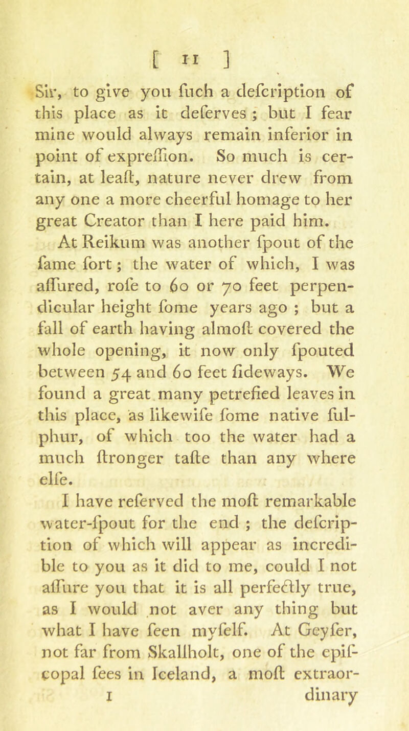 Sir, to give you fuch a clefcrlptlon of this place as It deCerves ; but I fear mine would always remain inferior in point of expreflion. So much is cer- tain, at lead, nature never drew from any one a more cheerful homage to her great Creator than I here paid him. At Reikum was another fpout of the fame fort; the water of which, I was alTured, rofe to 6o or 70 feet perpen- dicular height fome years ago ; but a fall of earth having almofl; covered the whole opening, it now only fpouted between 54 and 60 feet fide ways. We found a great many petrefied leaves in this place, as likewife fome native ful- phur, of which too the water had a much ftronger tafle than any where elfe. I have referved the mod remarkable water-fpout for the end ; the defcrip- tion of which will appear as incredi- ble to you as it did to me, could I not adiire you that it is all perfecdly true, as I would not aver any thing but what I have feen myfelf. At Geyfer, not far from Skallholt, one of the epif- copal fees in Iceland, a mod extraor- I din ary