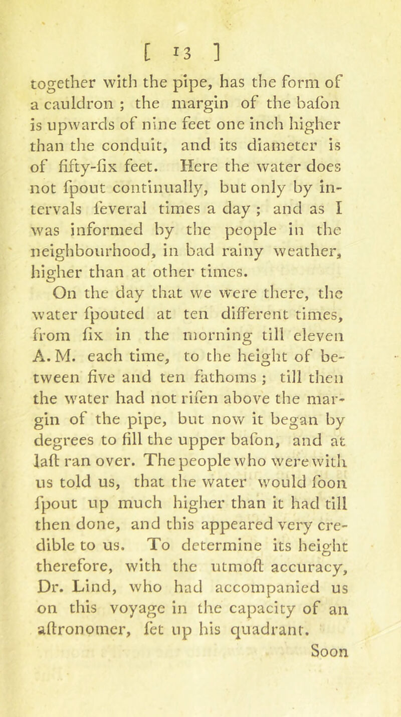 together with the pipe, has the form of a cauldron ; the margin of the bafon is upwards of nine feet one inch higher than the conduit, and its diameter is of fifty-fix feet. Here the water does not fpout continually, but only by in- tervals feveral times a day ; and as I was informed by the people in the neighbourhood, in bad rainy weather, higher than at other times. On the day that we were there, the water fpouted at ten different times, from fix in the morning till eleven A. M. each time, to the height of be- tween five and ten fathoms ; till then the water had not rifen above the mar- gin of the pipe, but now it began by degrees to fill the upper bafon, and at laff; ran over. The people who were with us told us, that the water would fbon fpout up much higher than it had till then done, and this appeared very cre- dible to us. To determine its height therefore, with the utmoft; accuracy. Dr. Lind, who had accompanied us on this voyage in the capacity of an aftronomer, fet up his quadrant. Soon