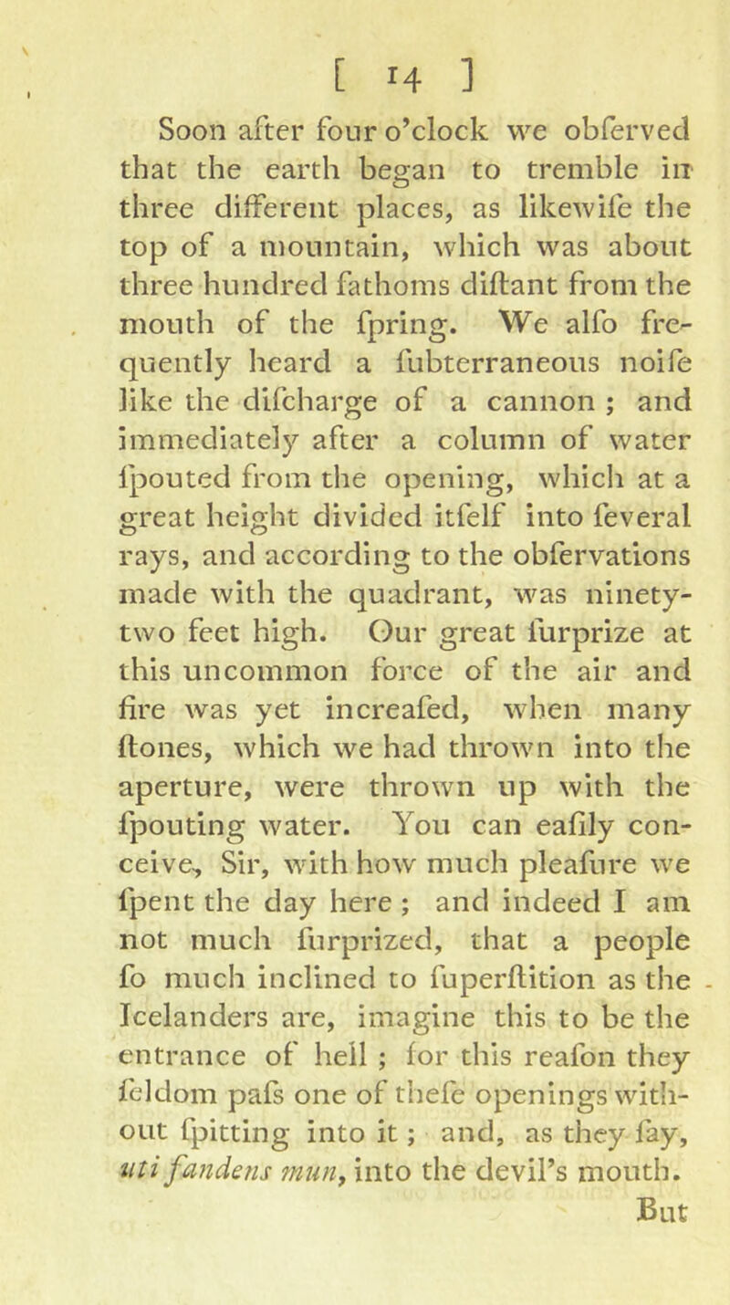 Soon after four o’clock we obferved that the earth began to tremble in three different places, as likewife the top of a mountain, which was about three hundred fathoms diflant from the mouth of the fpring. We alfo frc quently heard a fubterraneous noife like the difcharge of a cannon ; and immediately after a column of water fpouted from the opening, whicli at a great height divided itfelf into feveral rays, and according to the obfervations made with the quadrant, was ninety- two feet high. Gur great furprize at this uncommon force of the air and fire was yet increafed, when many ftones, which we had thrown into the aperture, were thrown up with the fpouting water. You can eafily con- ceive, Sir, with how much pleafure we fpent the day here ; and indeed I am not much furprized, that a people fo much inclined to fuperflition as the - Icelanders are, imagine this to be the entrance of hell ; for this reafon they feldom pafs one of thefe openings with- out fpitting into it; and, as they fay, iiti fandetis tnun, into the devil’s mouth. But