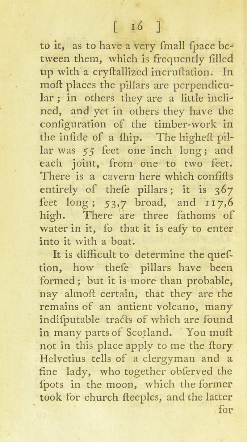 [ ] to it, as to have a very fmall fpace be- tween them, which is frequently filled np with a cryftallized incruftation. In moft places the pillars are perpendicu- lar ; in others they are a little incli- ned, and yet in others they have the configuration of the timber-work in the infide of a fliip. The higheft pil- lar was 55 feet one inch long; and each joint, from one to two feet. There is a cavern here which confifls entirely of thefe pillars; it is 367 feet long; 53,7 broad, and 117,6 high. There are three fathoms of water in it, fo that it is eafy to enter into it with a boat. It is difficult to determine the quef- tion, how thefe pillars have been formed; but it is more than probable, nay almoll certain, that they are the remains of an antient volcano, many indifputable tradfs of which are found in many parts of Scotland. You mull not in this place apply to me the flory Helvetius tells of a clergyman and a fine lady, who together obferved the Ipots in the moon, which the former took for church fteeples, and the latter for