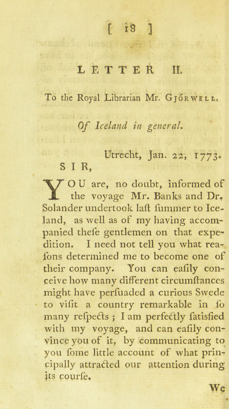 LETTER II. Tö the Royal Librarian Mr. Gjorwell, Of Iceland in generaL Utrecht, Jan. 22, 1773. S I R, O U are, no doubt, informed of JL the voyage Mr. Banks and Dr. Solaiider undertook laft fummer to Ice- land, as well as of my having accom- panied thefe gentlemen on that expe- dition. I need not tell you what rea- fons determined me to become one of their company. You can ealily con- ceive how many different circumftances might have perfuaded a curious Swede • to vifit a country remarkable in Lo many refpe^ls ; I am perfedfly fatisfied with my voyage, and can eafily con- vince you of it, by communicating to you fome little account of what prin- cipally attracted our ?ittention during jts pourle. Wc