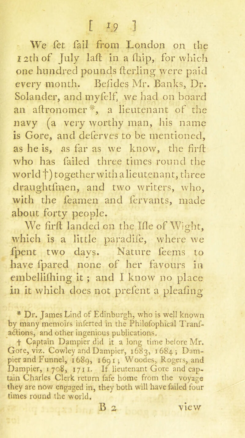 We fet fail from London on the 12th of July laft in a Üiip, for which one hundred pounds fterling were paid every month. Behdes Mr. Banks, Dr. Solander, and myfelf, we had on board an aftronomer a lieutenant of the navy (a very worthy man, Ifis name is Gore, and deferves to be mentioned, as he is, as far as we know, the firjft who has failed three times round the world t) together with a lieutenant, tliree draughtfmen, and two writers, who, with the feamen and fervants, made about forty people. We lird; landed on the Me of Wight, which is a little paradife, where we fpent two days. Nature feems to have fpared none of her favours in embellifliing it; and I know no place in it which does not prefent a plealing * Dr. James Lind of Edinburgh, who is well knpwn by many memoirs inferred in the Philofophical Tranf- ailions, and other ingenious publications, t Captain Dampier did it a long time before Mr. Gore, viz. Cowley and Dampier, 1683, 1684; Dam- pier and Funnel, 1689, ^69!} Woodes, Rogers, and Dampier, 1 708, 1711. If lieutenant Gore and cap- tain Charles Clerk, return fafe home from the voyage they are now engaged in, they both will have failed four times round the world. B 2 view