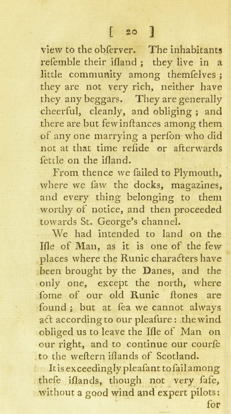 view to the obferver. The inhabitants refemble their ifland ; they live in a little community among themfelves ; they are not very rich, neither have they any beggars. They are generally cheerful, cleanly, and obliging ; and there are but fewinftances among them of any one marrying a perfon who did not at that time refide or afterwards fettle on the ifland. From thence we failed to Plymouth, where we faw the docks, magazines, and every thing belonging to them worthy of notice, and then proceeded towards St. George’s channel. We had intended to land on the Ifle of Man, as it is one of the few places where the Runic characters have been brought by the Danes, and the only one, except the north, where fome of our old Runic ftones are found ; but at fea we cannot always aCt according to our pleafure : the wind obliged us to leave the Ifle of Man on our right, and to continue our courfe to the weftern iflands of Scotland. It is exceedingly pleafant to fail among thefe iflands, tliough not very fafe, . without a good wind and expert pilots: for