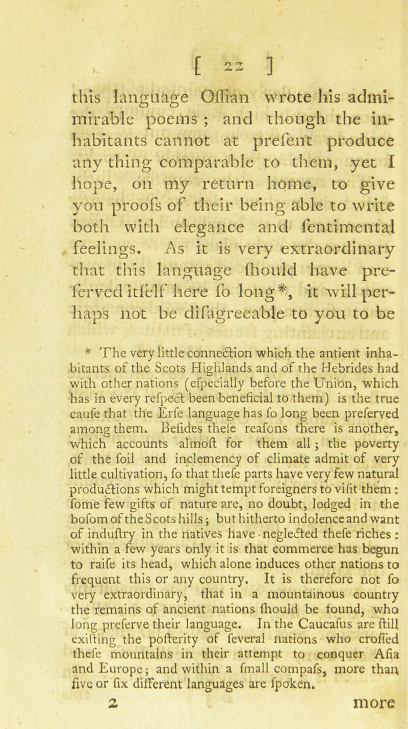 this language OlTian wrote his adini- mirable poems ; and though the in- habitants cannot at prefent produce any thing comparable to them, yet I liope, on my return home, to give you proofs of their being able to write both with elegance and fentimental feelings. As it is very extraordinary that this language fliould have pre- lerved itlelf here fo long^, it will per- haps not be difagreeable to you to be * The very little conne61:ion which the antient inha- bitants of the Scots Highlands and of the Hebrides had with other nations (efpecially before the Union, which has in every refpecf been beneficial to them) is the true caufe that the Erfe language has fo long been preferved among them. Befides thefc reafons there is another, which accounts almoft for them all; the poverty of the foil and inclemency of climate admit of very little cultivation, fo that thefe parts have very few natural produiffions which might tempt foreigners to vifit them: fome few gifts of nature are, no doubt, lodged in the bofomofthe Scots hills; but hitherto indolence and want of induftry in the natives have • negleifed thefe riches : within a few years only it is that commerce has begun to raife its head, which alone induces other nations to frequent this or any country. It is therefore not fo very extraordinary, that in a mountainous country the remains of ancient nations fltould be found, who long prcferve their language. In the Caucafus are ftill exilting the pofterity of feveral nations who crofled thefe mountains in their attempt to conquer Alia and Europe; and within a fmall compafs, more than five or fix different languages are fpoken. more