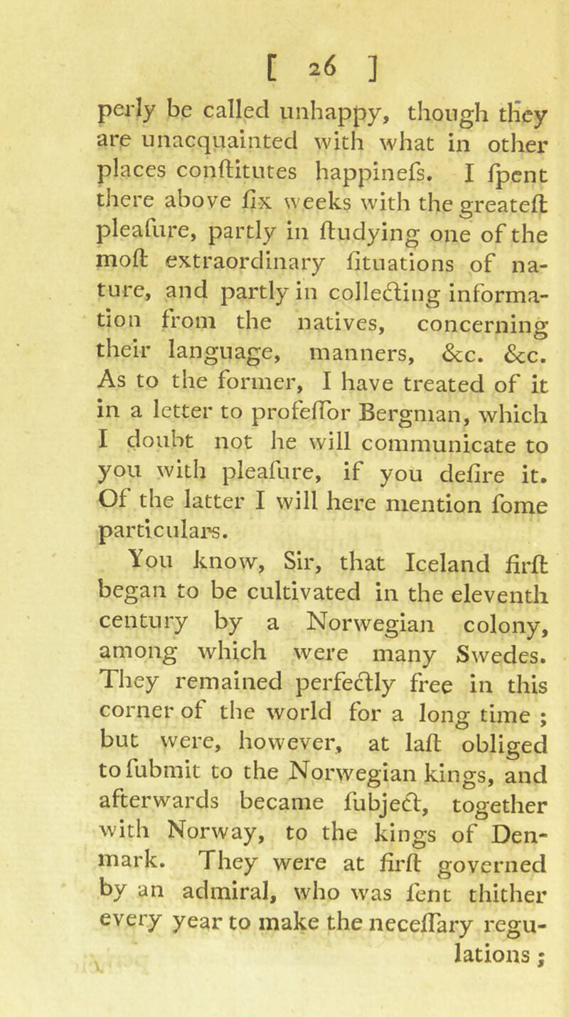 [ 20 ] per ly be called unhappy, though they are unacquiainted with what in other places conftitutes happinefs. I fpcnt there above fix weeks with thegreatefl pleafure, partly in ftudying one of the moft extraordinary fituations of na- ture, and partly in colleding informa- tion from the natives, concerning their language, manners, &c. &c. As to the former, I have treated of it in a letter to profelTor Bergman, which I doubt not he will communicate to you with pleafure, if you defire it. Of the latter I will here mention fome particulai's. You know, Sir, that Iceland firft began to be cultivated in the eleventh century by a Norwegian colony, among which were many Swedes. They remained perfectly free in this corner of the world for a long time ; but were, however, at lafi: obliged tofubmit to the Norwegian kings, and afterwards became fubject, together with Norway, to the kings of Den- mark. They were at firfl: governed by an admiral, who was fent thither every year to make the neceflary regu- lations ;