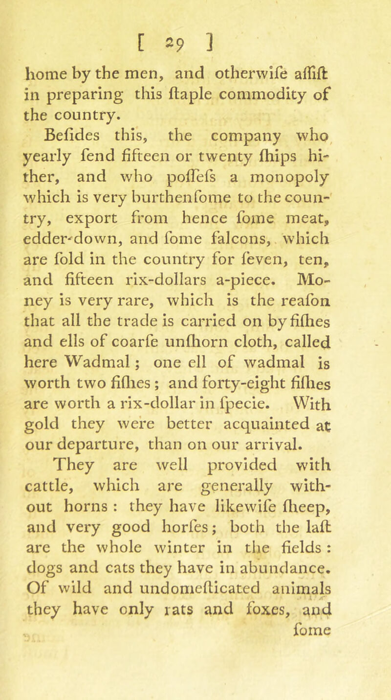 home by the men, and otherwife aflift in preparing this ftaple commodity of the country. Befides this, the company who, yearly fend fifteen or twenty fhips hb ther, and who poffefs a monopoly which is very burthenfome to the coun- try, export from hence fome meat, edder^down, and fome falcons,. which are fold in the country for feven, ten, and fifteen rix-dollars a-piece. Mo- ney is very rare, which is the reafon that all the trade is carried on byfiflies and ells of coarfe unfliorn cloth, called here Wadmal; one ell of wadmal is worth two fiflies; and forty-eight Mies are worth a rix-dollar in fpecie. With gold they were better acquainted at our departure, than on our arrival. They are well provided with cattle, which are generally with- out horns : they have likewife flieep, and very good horfes; both the lafl are the whole winter in the fields: dogs and cats they have in abundance. Of wild and undomefticated animals A A‘ they have only rats and foxes, and fame