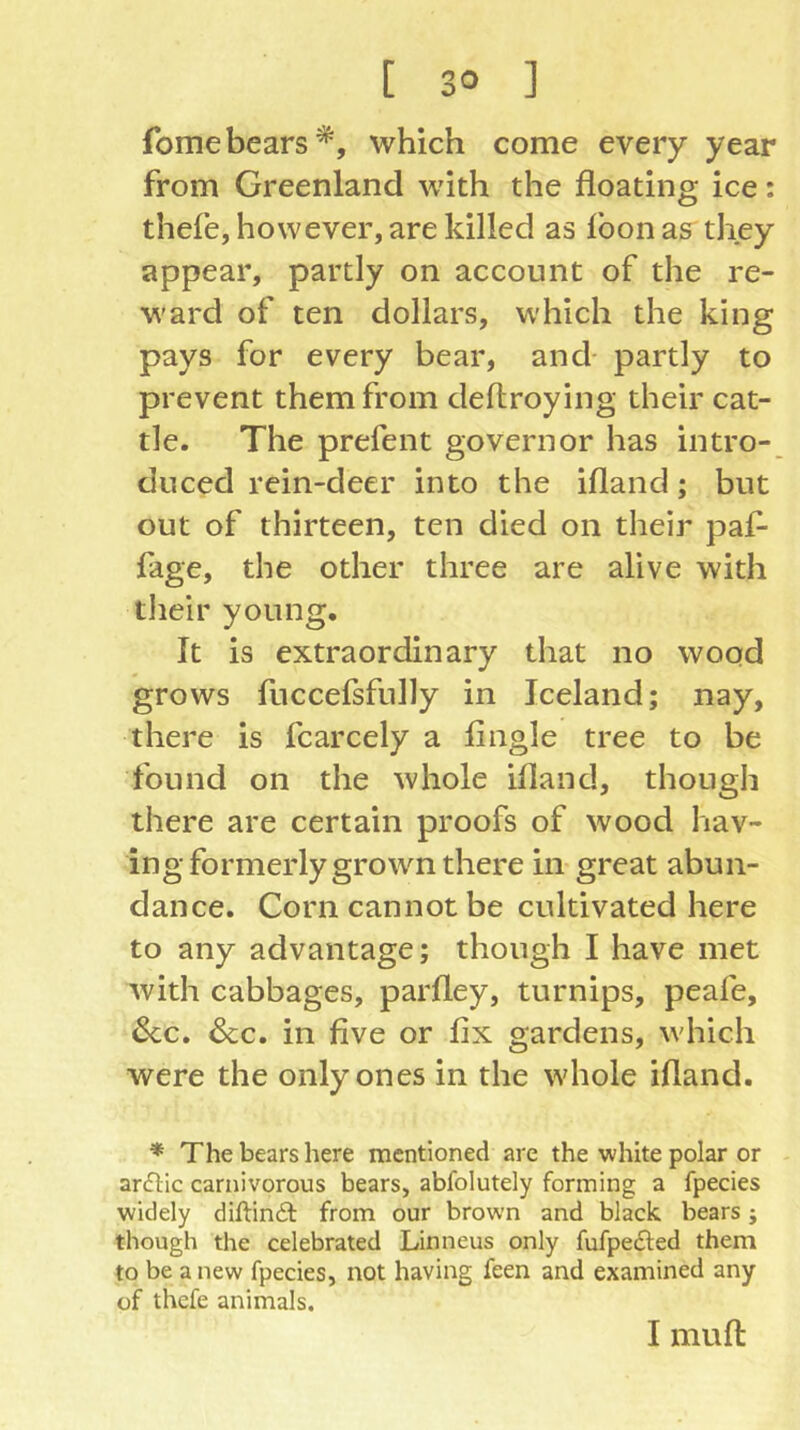 fomebears*, which come every year from Greenland with the floating ice: thefe, however, are killed as loon as they appear, partly on account of the re- ward of ten dollars, which the king pays for every bear, and- partly to prevent them from deftroying their cat- tle. The prefent governor has intro- duced rein-deer into the ifland; but out of thirteen, ten died on their paf- fage, the other three are alive with their young. It is extraordinary that no wood grows fuccefsfnlly in Iceland; nay, there is fcarcely a fingle tree to be found on the whole ifland, though there are certain proofs of wood hav- ing formerly grown there in great abun- dance. Corn cannot be cultivated here to any advantage; though I have met with cabbages, parfley, turnips, peafe, 6cc. &c. in five or fix gardens, which were the only ones in the tvhole ifland. * The bears here mentioned are the white polar or arcSlic carnivorous bears, abfolutely forming a fpecies widely diftindl from our brown and black bears; though the celebrated Linneus only fufpe^fed them to be a new fpecies, not having feen and examined any of thefe animals. I mufl: