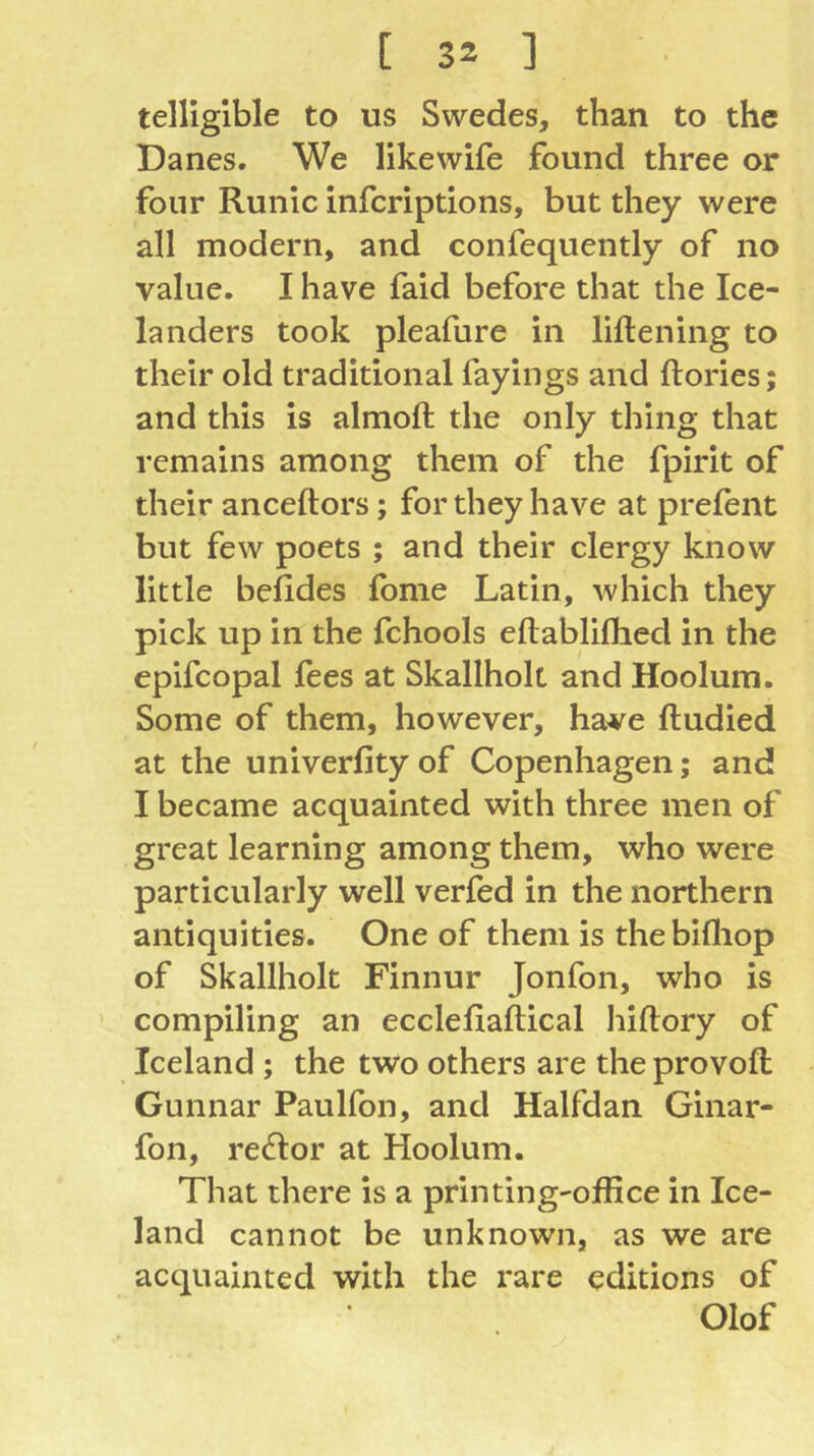 telligible to us Swedes, than to the Danes. We likewife found three or four Runic infcriptions, but they were all modern, and confequently of no value. I have faid before that the Ice- landers took pleafure in liftening to their old traditional fayings and ftories; and this is almoft the only thing that remains among them of the fpirit of their anceftors; for they have at prefent but few poets ; and their clergy know little befides fome Latin, which they pick up in the fchools eftabliflied in the epifcopal fees at Skallhok and Hoolum. Some of them, however, have ftudied at the univerfity of Copenhagen; and I became acquainted with three men of great learning among them, who were particularly well verfed in the northern antiquities. One of them is thebifliop of Skallhok Finnur Jonfon, who is compiling an ecclelxaftical hiftory of Iceland ; the two others are the provoft Gunnar Paulfon, and Halfdan Ginar- fon, rector at Hoolum. That there is a printing'office in Ice- land cannot be unknown, as we are acquainted with the rare editions of Olof