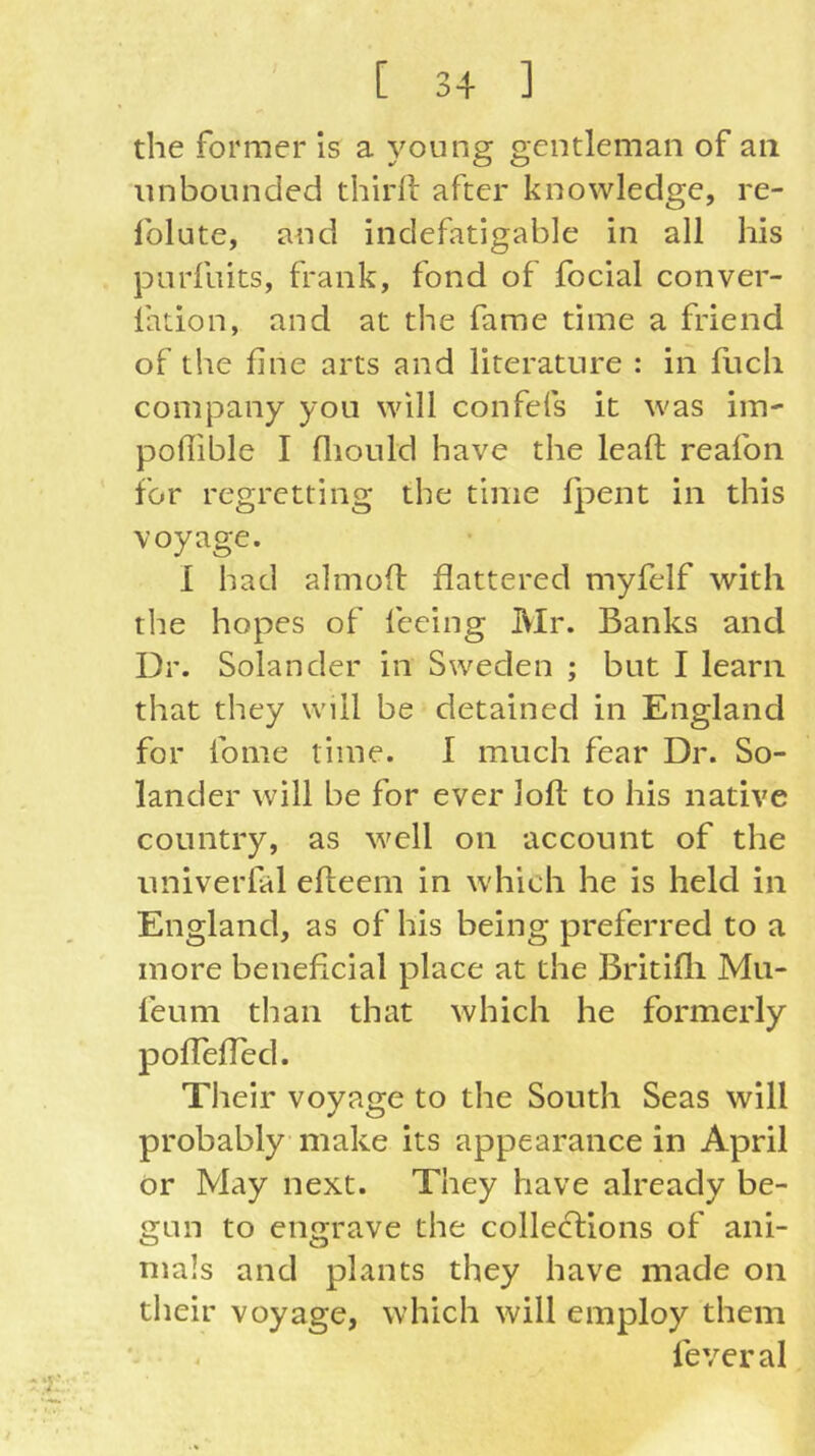 the former is a young gentleman of an unbounded thirll after knowledge, re- folute, and indefatigable in all his purfuits, frank, fond of focial conver- lation, and at the fame time a friend of the fine arts and literature : in fuch company you will confefs it was im- pofiible I fliould have the leaft reafon for regretting the time fj:)ent in this voyage. 1 had almoif flattered myfelf with the hopes of feeing Mr. Banks and Dr. Solan der in Sweden ; but I learn that they will be detained in England for fome time. I much fear Dr. So- lander will be for ever loll to his native country, as well on account of the univerfal effceem in which he is held in England, as of his being preferred to a more beneficial place at the Britifli Mu- feu m than that which he formerly pofTefTed. Their voyage to the South Seas will probably make its appearance in April or May next. They have already be- gun to engrave the collections of ani- mals and plants they have made on their voyage, which will employ them fever al