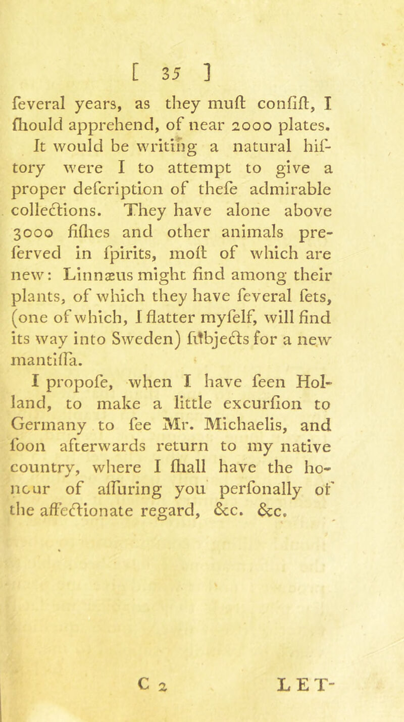 feveral years, as they mufi: confift, I fliould apprehend, of near 2000 plates. It would be writing a natural hif- tory were I to attempt to give a proper defer!ption of thefe admirable collections. They have alone above 3000 fillies and other animals pre- ferved in fpirits, molt of which are new: Linnaeus might find among their plants, of which they have feveral fets, (one of which, I flatter myfelf, will find its way into Sweden) fitbjedts for a new mantilla. * I propofe, when I have feen Hol- land, to make a little excurfion to Germany to fee Mr. Michaelis, and loon afterwards return to my native country, where I fliall have the ho- nour of alFuring you perfonally of the affectionate regard, Ccc. 6cc,