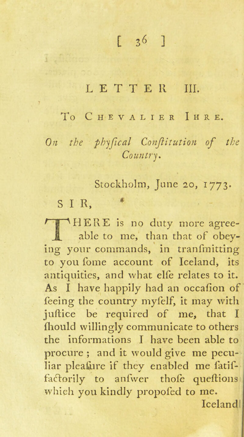 LETTER III. To Chevalier Ihre. On the phyfical Conßitution of the Country, Stockholm, June 20, 1773* SIR, ^ ^ I ^ HERE is no duty more agree- JI. able to me, than that of obey- ing your commands, in tranfmitting to you fome account of Icelandj its antiquities, and what elfe relates to it. As I have happily had an occafion of’ feeing the country myfelf, it may with juflice be required of me, that I fliould willingly communicate to others the informations I have been able to procure ; and it would give me pecu- liar plealoire if they enabled me fatif- faTorily to anfwer thole queftioiis which you kindly propofed to me. Icelandl