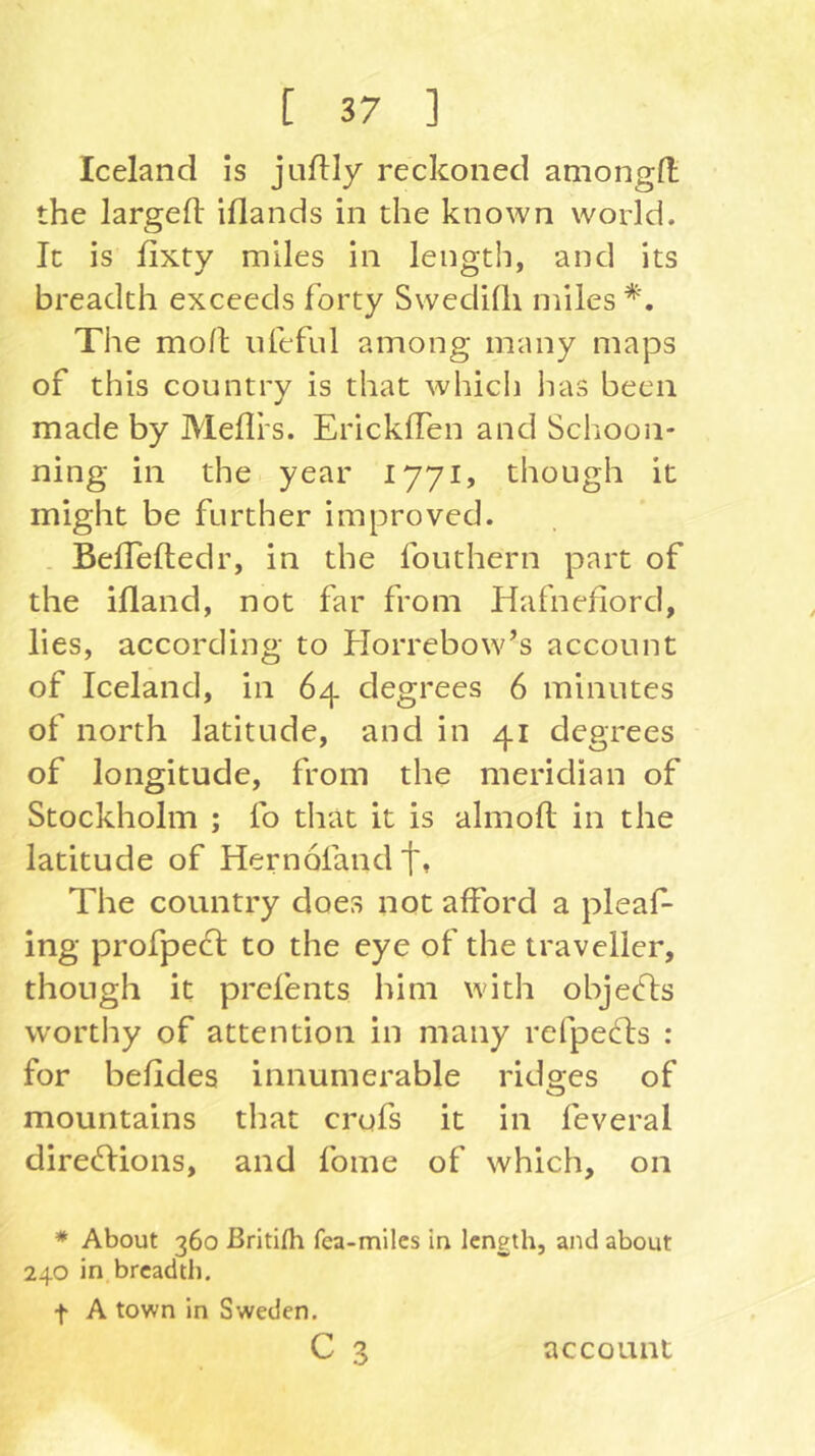 Iceland is jnfUy reckoned amongft the largeft iflands in the known world. It is lixty miles in length, and its breadth exceeds forty SwediQi miles*. The mo/l nfeful among many maps of this country is that whicii lias been made by Mefli’s. EricklTen and Schoon- ning in the year 1771, though it might be further improved. Befleftedr, in the fouthern part of the ifland, not far from Hafnefiord, lies, according to Horrebow’s account of Iceland, in 64 degrees 6 minutes of north latitude, and in 41 degrees of longitude, from the meridian of Stockholm ; fo that it is almoll in the latitude of Hernofandtt The country does not afford a pleaf- ing profpecl to the eye of the traveller, though it prefents him with objecfls worthy of attention in many refpecdis : for befides innumerable ridges of mountains that crufs it in feveral dire6lions, and fome of which, on * About 360 ßritifli fea-miles in length, and about 240 in breadth. f A town in Sweden.