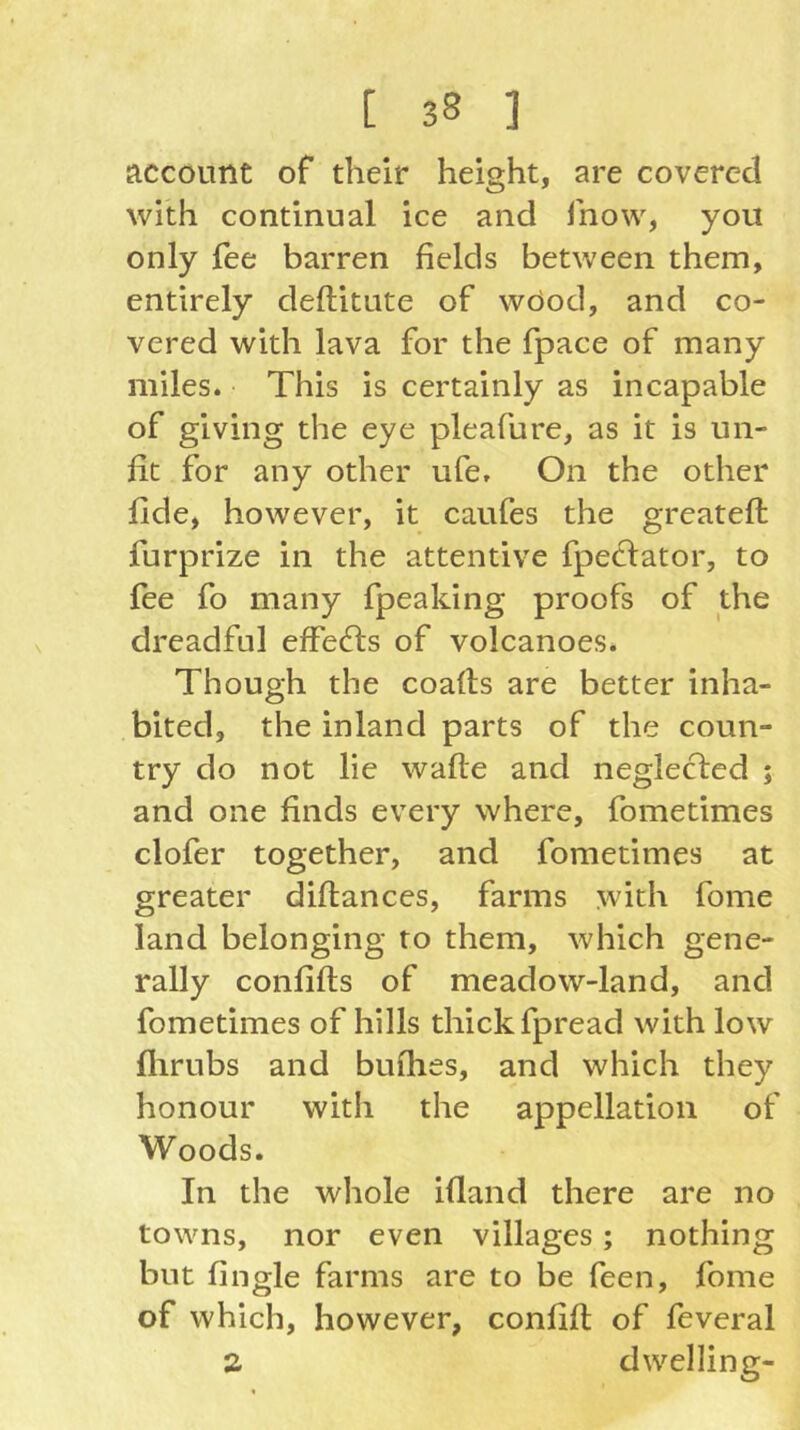 account of their height, are covered with continual ice and fnow, you only fee barren fields between them, entirely deftitute of wOod, and co- vered with lava for the fpace of many miles. This is certainly as incapable of giving the eye pleafure, as it is un- fit for any other ufe. On the other fide, however, it caufes the greateft furprize in the attentive fpeclator, to fee fo many fpeaking proofs of the dreadful effects of volcanoes. Though the coafls are better inha- bited, the inland parts of the coun- try do not lie wafle and neglected ; and one finds every where, fometimes clofer together, and fometimes at greater diftances, farms with fome land belonging to them, which gene- rally conlifts of meadow-land, and fometimes of hills thick fpread with low flirubs and bufhes, and which they honour with the appellation of Woods. In the whole ifland there are no towns, nor even villages; nothing but fingle farms are to be feen, fome of which, however, confifl of feveral a dwelling-