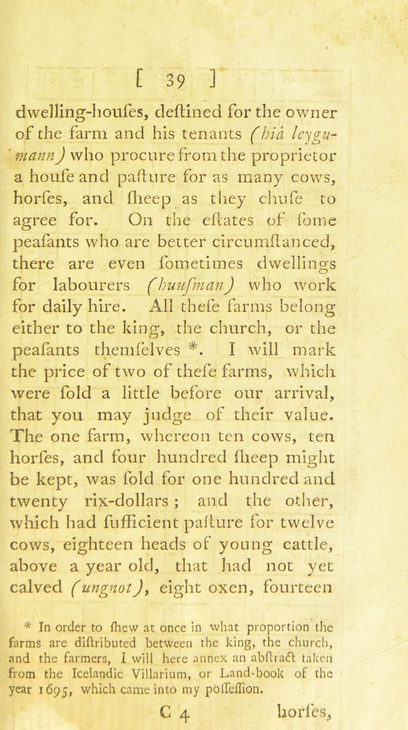 dwelling-houfes, deflined for the owner of the farm and his tenants fbiä leygu- ‘ mann) who procure from the proprietor a houfeand paflnre for as many cows, horfes, and flieep as tliey chiife to agree for. On the eftates of {bine peafants who are better circumflanced, there are even fometimes dwellings for labourers (huufman) who work for daily hire. All thefe farms belong either to the king, the church, or the peafants themlelves I will mark the price of two of thefe farms, whicli were fold a little before our arrival, that you may judge of their value. The one farm, whereon ten cows, ten horfes, and four hundred ilieep might be kept, was fold for one hundred and twenty rix-dollars ; and the other, which had fuflicient pallure for twelve cows, eighteen heads of young cattle, above a year old, that had not yet calved (ungnot)y eight oxen, fourteen * In order to fhew at once in what proportion the farms are diftributed between the king, the church, and the farmers, I will here annex an abftrad taken from the Icelandic Villarium, or Land-book of the year 1695, which came into my pofTefTion.