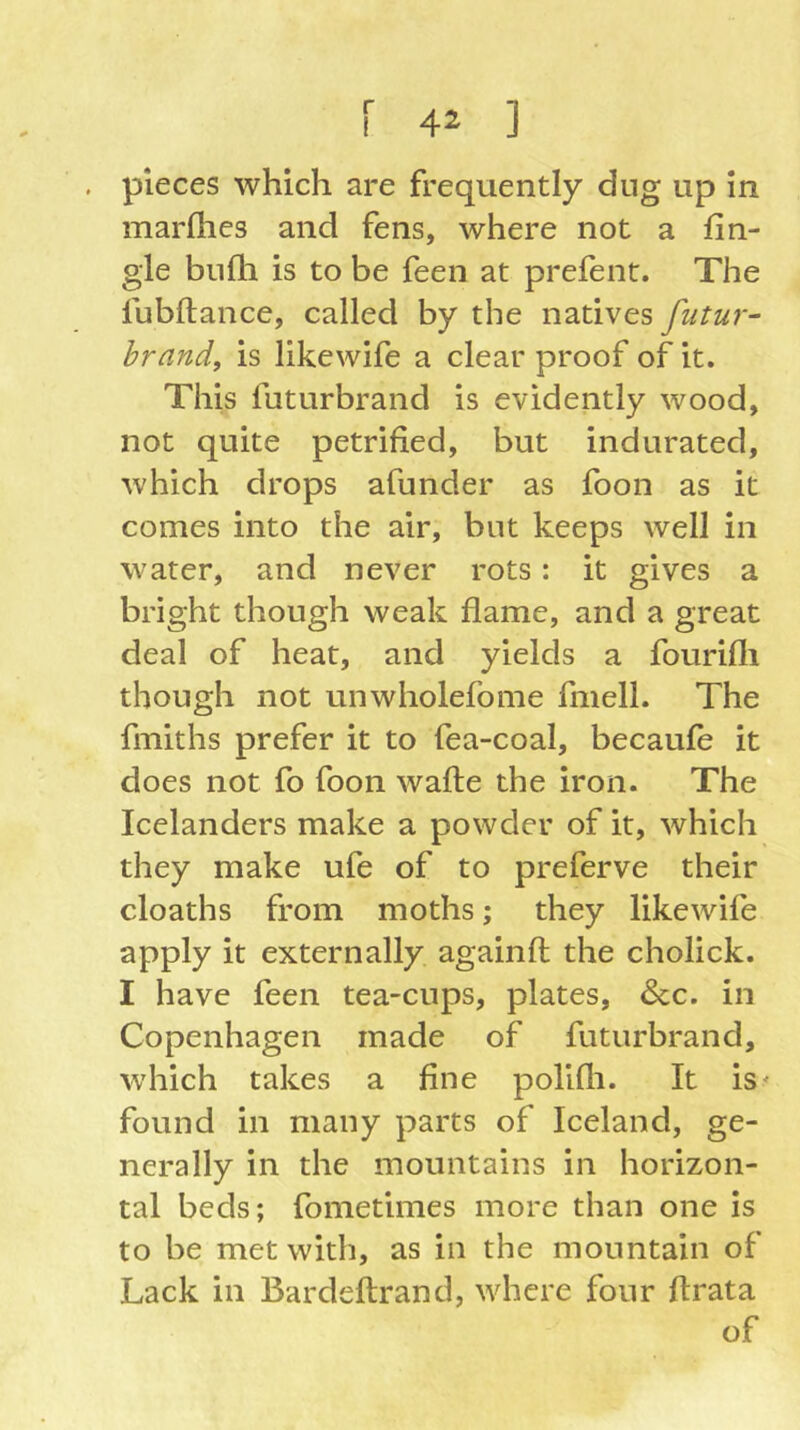 pieces which are frequently dug up In marfhes and fens, where not a fin- gle bnfh is to be feen at prefent. The fubftance, called by the natives fiitur- brand, is likewife a clear proof of it. This futurbrand is evidently wood, not quite petrified, but indurated, which drops afunder as foon as it comes into the air, but keeps well in water, and never rots: it gives a bright though weak flame, and a great deal of heat, and yields a fourifli though not unwholefome fmell. The fmiths prefer it to fea-coal, becaufe it does not fo foon wafte the iron. The Icelanders make a powder of it, which they make ufe of to preferve their cloaths from moths; they likewife apply it externally againfl: the cholick. I have feen tea-cups, plates, &c. in Copenhagen made of futurbrand, ■which takes a fine polifli. It is^ found in many parts of Iceland, ge- nerally in the mountains in horizon- tal beds; fometimes more than one is to be met with, as in the mountain of Lack in Bardeftrand, where four flrata of