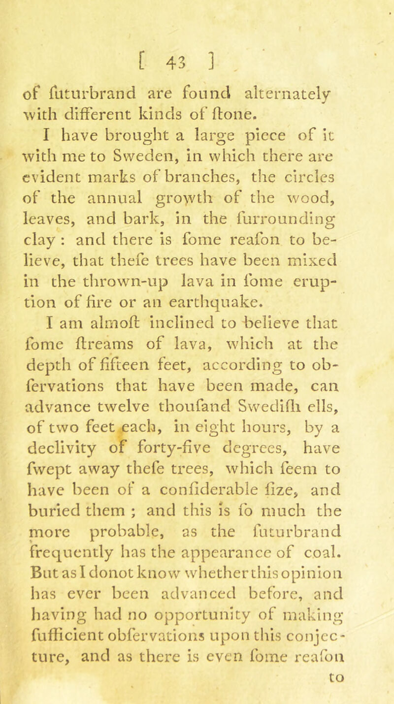 of fiiturbrand are found alternately ■with different kinds of ftone. I have brought a large piece of it with me to Sweden, in which there are evident marks of branches, the circles of the annual gro>vth of the wood, leaves, and bark, in the furrounding clay : and there is fome reafon to be- lieve, that thefe trees have been mixed in the thrown-up lava in fome erup- tion of fire or an earthquake. I am almofl inclined to believe that fome flreams of lava, which at the depth of fifteen feet, according to ob- fervations that have been made, can advance twelve thoufand Swedißi ells, of two feet^ach, in eight hours, by a declivity of forty-five degrees, have fwept away thefe trees, which feem to have been of* a confiderable lize, and buried them ; and this Is fo much the more probable, as the futurbrand frequently has the appearance of coal. But as I donot know whether this opinion has ever been advanced before, and liaving had no opportunity of making fufficient obfervations upon this conjec- ture, and as there is even fome reafon to
