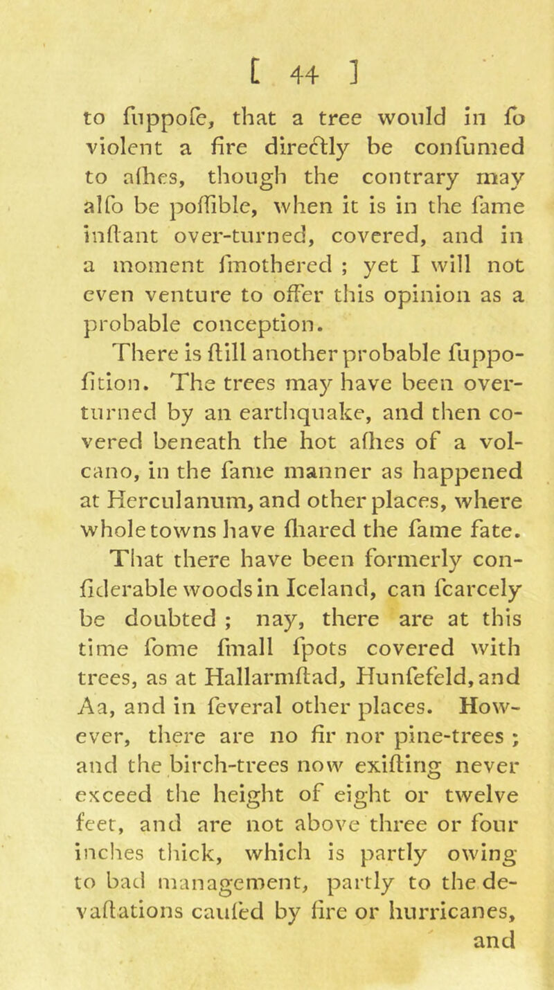 to fnppofe, that a tree would in fb violent a fire directly be confumed to allies, though the contrary may alfo be poffible, when it is in the fame inflant over-turned, covered, and in a moment fmothered ; yet I will not even venture to offer this opinion as a probable conception. There is dill another probable fuppo- fition. The trees may have been over- turned by an earthquake, and then co- vered beneath the hot allies of a vol- cano, in the fame manner as happened at Herciilanum, and other places, where whole towns have fliared the fame fate. That there have been formerly con- fiderable woods in Iceland, can fcarcely be doubted ; nay, there are at this time fome fmall fpots covered with trees, as at Hallarmltad, Hunfefeld,and Aa, and in feveral other places. How- ever, there are no fir nor pine-trees ; and the birch-trees now exifting never exceed the height of eight or twelve feet, and are not above three or four inches tliick, which is partly owing to bad management, partly to the de- vadations caiifed by fire or hurricanes, and