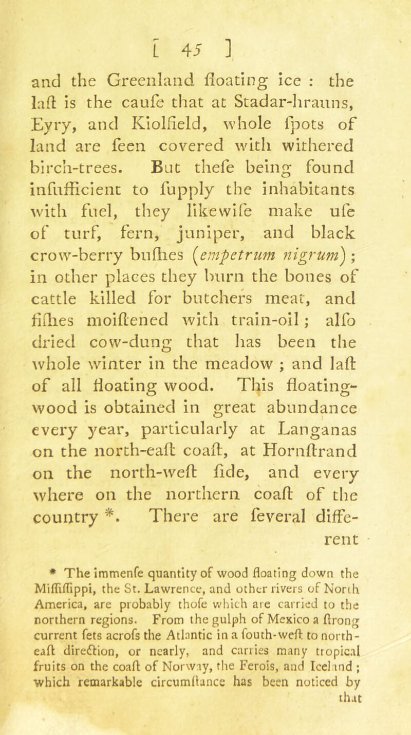 and the Greenland floating ice : the lafl is the caufe that at Stadar-Iirauns, £yiy, and Kiolfleld, whole fpots of land are feen covered with withered birch-trees. But thefe being found infuflicient to fupply the inhabitants with fuel, they likevvife make ufe of turf, fern, juniper, and black crow-berry bullies {^empctriim nigrum') ; in other places they burn the bones of cattle killed for butchers meat, and fillies moiflened with train-oil; alfo dried cow-dung that has been the whole winter in the meadow ; and lafl of all floating wood. This floating- wood is obtained in great abundance every year, particularly at Langanas on the north-eal: coafl, at Horiiftrand on the north-wefl: flde, and every where on the northern coafl: of the country There are feveral diffe- rent • * The immenfe quantity of wood floating down the Mifliflippi, the St. Lawrence, and other rivers of North America, are probably thofe which are carried to the northern regions. From the gulph of Mexico a flrong current fets acrofs the Atlantic in a fouth-wefl: to north- eaft diredlion, or nearly, and carries many tropical fruits on the coafl of Norway, the Ferois, and Iceland ; which remarkable circumflance has been noticed by that