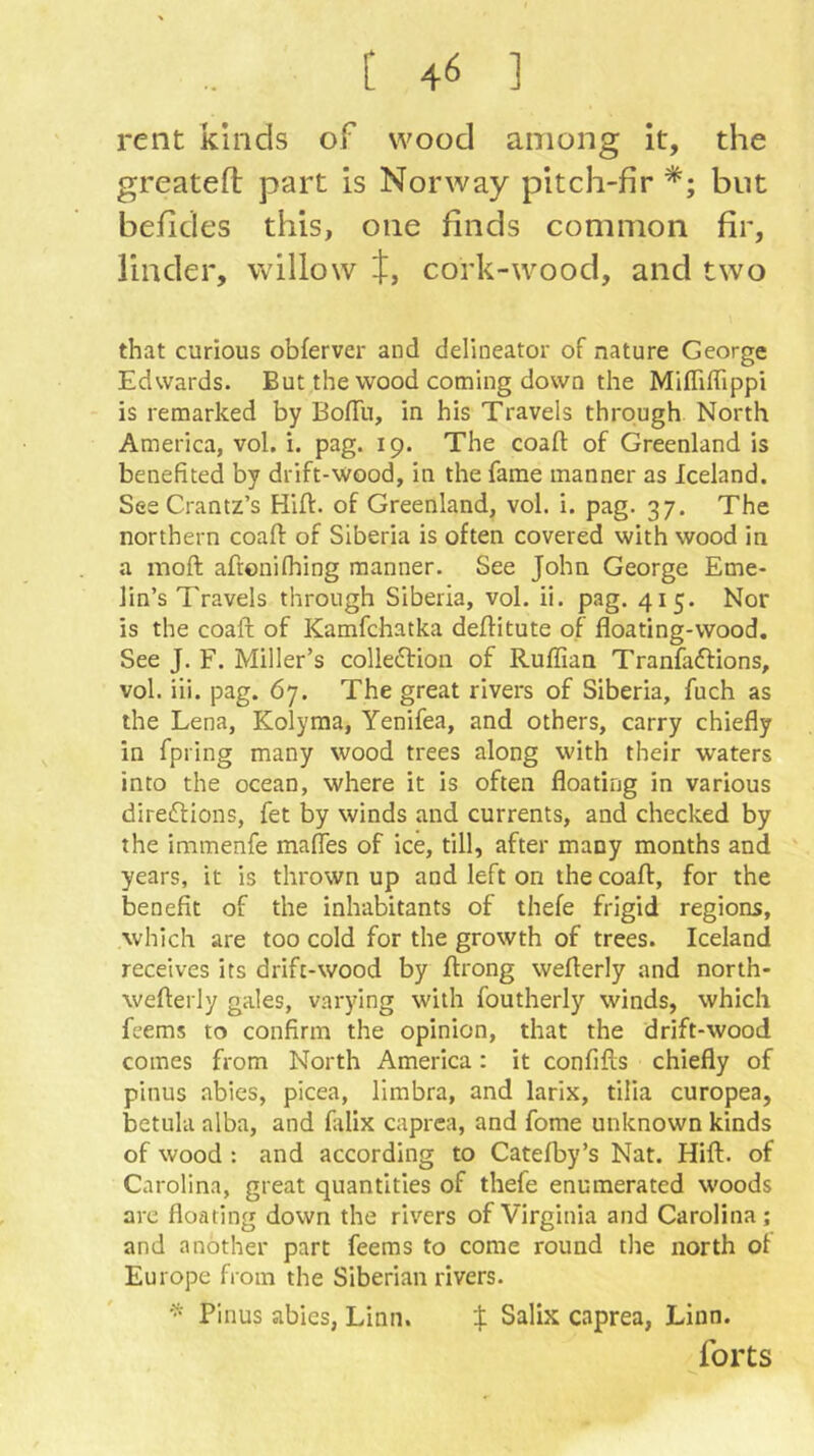 rent kinds of wood among it, the greatefl part is Norway pitch-fir but befides this, one finds common fir, linder, willow '-t, cork-wood, and two that curious obferver and delineator of nature George Edwards. But the wood coming down the Mifliffippi is remarked by BofTu, in his Travels through North America, vol. i. pag. 19. The coaft of Greenland is benefited by drift-wood, in the fame manner as Iceland. SeeCrantz’s Hiff. of Greenland, vol. i. pag. 37. The northern coaft of Siberia is often covered with wood in a inoft afronifhing manner. See John George Eme- lin’s Travels through Siberia, vol. ii. pag. 415. Nor is the coaft of Kamfchatka deftitute of floating-wood. See J. F. Miller’s colledtion of Ruffian Tranfaffions, vol. iii. pag. 67. The great rivers of Siberia, fuch as the Lena, Kolyma, Yenifea, and others, carry chiefly in fpring many wood trees along with their waters into the ocean, where it is often floating in various diredfions, fet by winds and currents, and checked by the immenfe mafles of ice, till, after many months and years, it is thrown up and left on the coaff, for the benefit of the inhabitants of thefe frigid regions, which are too cold for the growth of trees. Iceland receives its drift-wood by ftrong weflerly and north- wefterly gales, varying with foutherly winds, which feems to confirm the opinion, that the drift-wood comes from North America: it confifls chiefly of pinus abies, picea. Umbra, and larix, tilia curopea, betula alba, and falix caprea, and fome unknown kinds of wood : and according to Catefby’s Nat. Hiff. of Carolina, great quantities of thefe enumerated woods are floating down the rivers of Virginia and Carolina; and another part feems to come round the north of Europe from the Siberian rivers. Pinus abies, Linn. X Salix caprea, Linn. forts